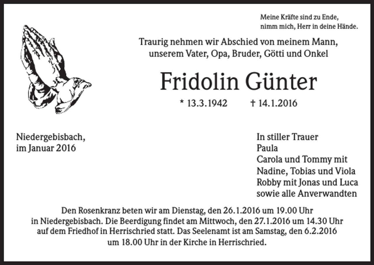 <p>Meine Kräfte sind zu Ende,<br />nimm mich, Herr in deine Hände.</p><p>Traurig nehmen wir Abschied von meinem Mann,<br />unserem Vater, Opa, Bruder, Götti und Onkel</p><p>Fridolin Günter<br />* 13.3.1942<br />Niedergebisbach,<br />im Januar 2016</p><p>† 14.1.2016<br />In stiller Trauer<br />Paula<br />Carola und Tommy mit<br />Nadine, Tobias und Viola<br />Robby mit Jonas und Luca<br />sowie alle Anverwandten</p><p>Den Rosenkranz beten wir am Dienstag, den 26.1.2016 um 19.00 Uhr<br />in Niedergebisbach. Die Beerdigung findet am Mittwoch, den 27.1.2016 um 14.30 Uhr<br />auf dem Friedhof in Herrischried statt. Das Seelenamt ist am Samstag, den 6.2.2016<br />um 18.00 Uhr in der Kirche in Herrischried.</p>