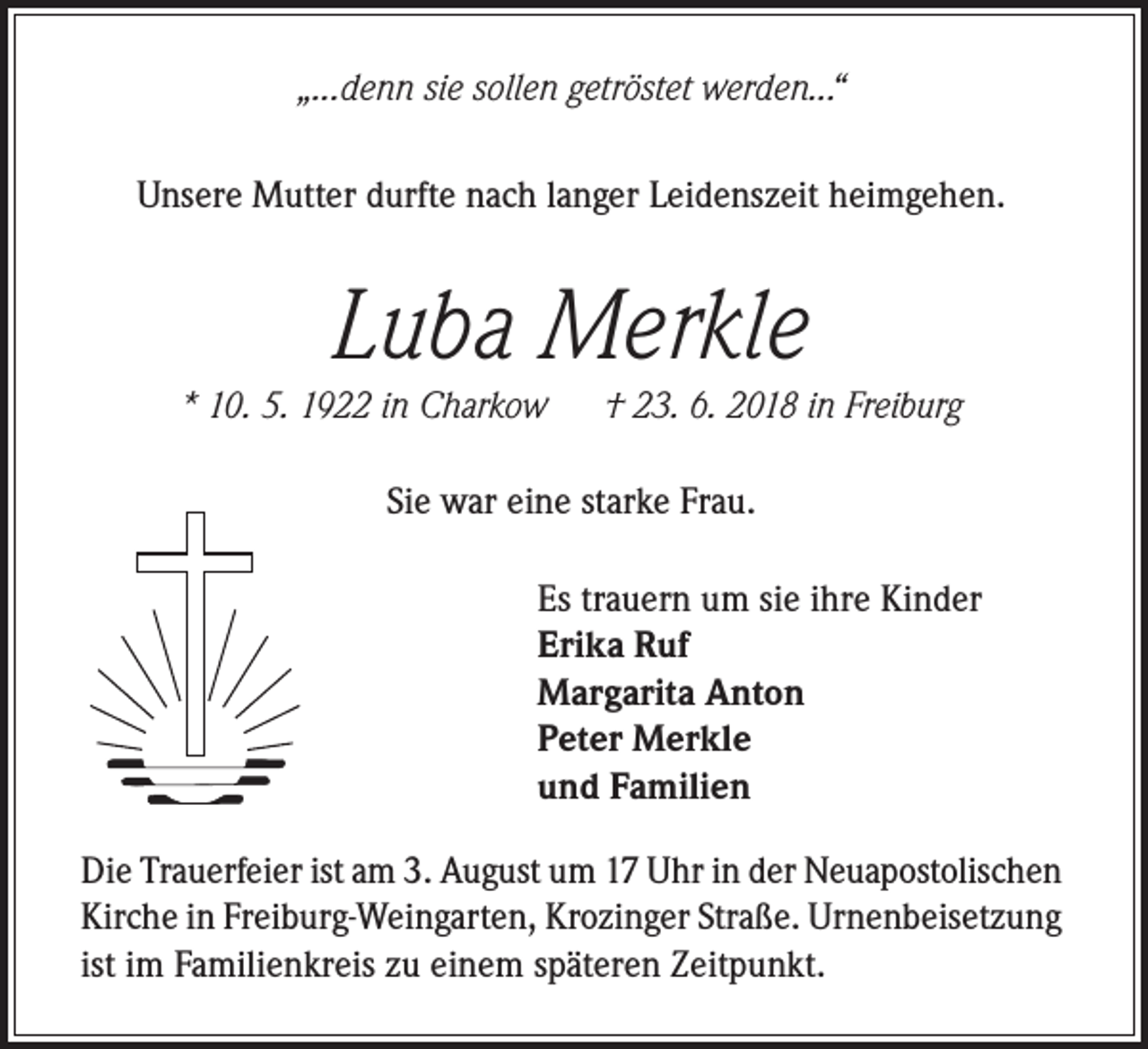 <p>„...denn sie sollen getröstet werden...“<br />Unsere Mutter durfte nach langer Leidenszeit heimgehen.</p><p>Luba Merkle</p><p>* 10. 5. 1922 in Charkow</p><p>† 23. 6. 2018 in Freiburg</p><p>Sie war eine starke Frau.<br />Es trauern um sie ihre Kinder<br />Erika Ruf<br />Margarita Anton<br />Peter Merkle<br />und Familien<br />Die Trauerfeier ist am 3. August um 17 Uhr in der Neuapostolischen<br />Kirche in Freiburg-Weingarten, Krozinger Straße. Urnenbeisetzung<br />ist im Familienkreis zu einem späteren Zeitpunkt.</p>