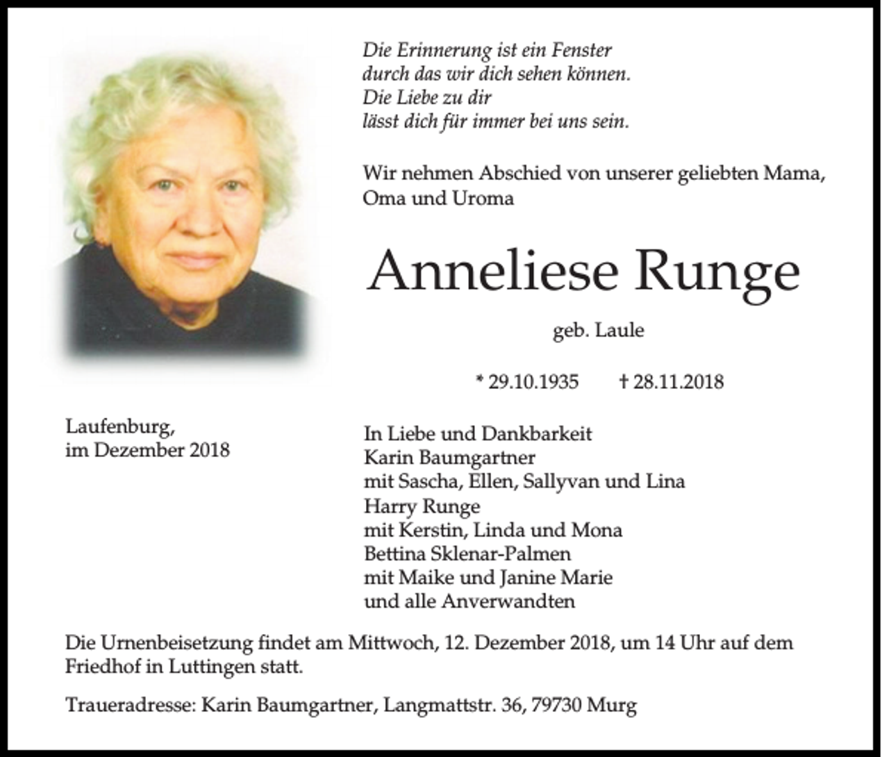 <p>Die Erinnerung ist ein Fenster<br />durch das wir dich sehen können.<br />Die Liebe zu dir<br />lässt dich für immer bei uns sein.<br />Wir nehmen Abschied von unserer geliebten Mama,<br />Oma und Uroma</p><p>Anneliese Runge<br />geb. Laule<br />* 29.10.1935<br />Laufenburg,<br />im Dezember 2018</p><p>† 28.11.2018</p><p>In Liebe und Dankbarkeit<br />Karin Baumgartner<br />mit Sascha, Ellen, Sallyvan und Lina<br />Harry Runge<br />mit Kerstin, Linda und Mona<br />Bettina Sklenar-Palmen<br />mit Maike und Janine Marie<br />und alle Anverwandten</p><p>Die Urnenbeisetzung findet am Mittwoch, 12. Dezember 2018, um 14 Uhr auf dem<br />Friedhof in Luttingen statt.<br />Traueradresse: Karin Baumgartner, Langmattstr. 36, 79730 Murg</p>