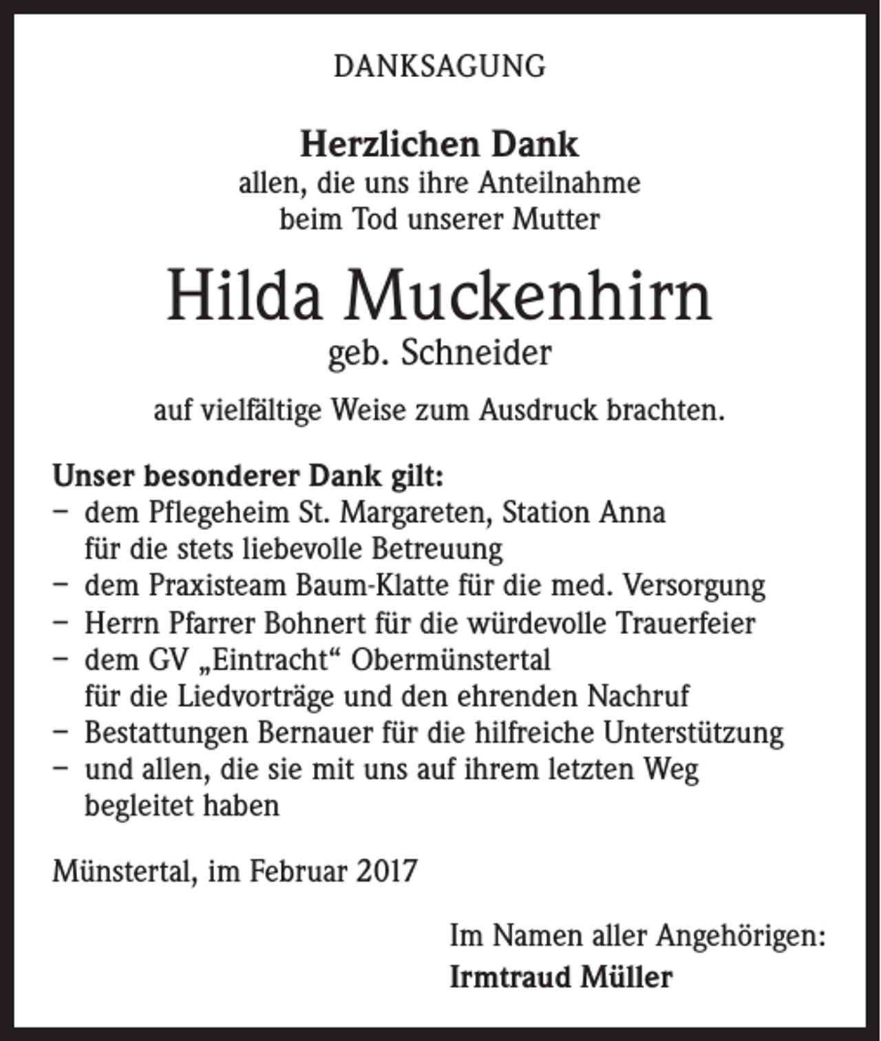 <p>DANKSAGUNG</p><p>Herzlichen Dank</p><p>allen, die uns ihre Anteilnahme<br />beim Tod unserer Mutter</p><p>Hilda Muckenhirn<br />geb. Schneider</p><p>auf vielfältige Weise zum Ausdruck brachten.<br />Unser besonderer Dank gilt:<br />– dem Pflegeheim St. Margareten, Station Anna<br />für die stets liebevolle Betreuung<br />– dem Praxisteam Baum-Klatte für die med. Versorgung<br />– Herrn Pfarrer Bohnert für die würdevolle Trauerfeier<br />– dem GV „Eintracht“ Obermünstertal<br />für die Liedvorträge und den ehrenden Nachruf<br />– Bestattungen Bernauer für die hilfreiche Unterstützung<br />– und allen, die sie mit uns auf ihrem letzten Weg<br />begleitet haben<br />Münstertal, im Februar 2017<br />Im Namen aller Angehörigen:<br />Irmtraud Müller</p>