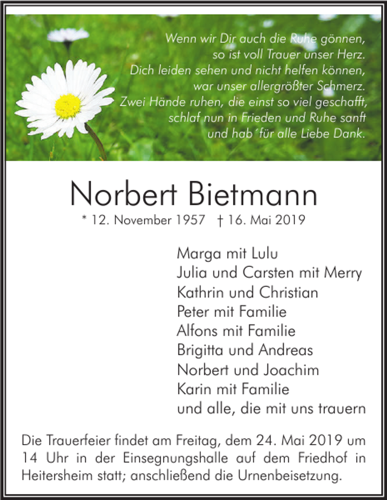 <p>Wenn wir Dir auch die Ruhe gönnen,<br />so ist voll Trauer unser Herz.<br />Dich leiden sehen und nicht helfen können,<br />war unser allergrößter Schmerz.<br />Zwei Hände ruhen, die einst so viel geschafft,<br />schlaf nun in Frieden und Ruhe sanft<br />und hab´für alle Liebe Dank.</p><p>Norbert Bietmann<br />* 12. November 1957 † 16. Mai 2019</p><p>Marga mit Lulu<br />Julia und Carsten mit Merry<br />Kathrin und Christian<br />Peter mit Familie<br />Alfons mit Familie<br />Brigitta und Andreas<br />Norbert und Joachim<br />Karin mit Familie<br />und alle, die mit uns trauern<br />Die Trauerfeier findet am Freitag, dem 24. Mai 2019 um<br />14 Uhr in der Einsegnungshalle auf dem Friedhof in<br />Heitersheim statt; anschließend die Urnenbeisetzung.</p>
