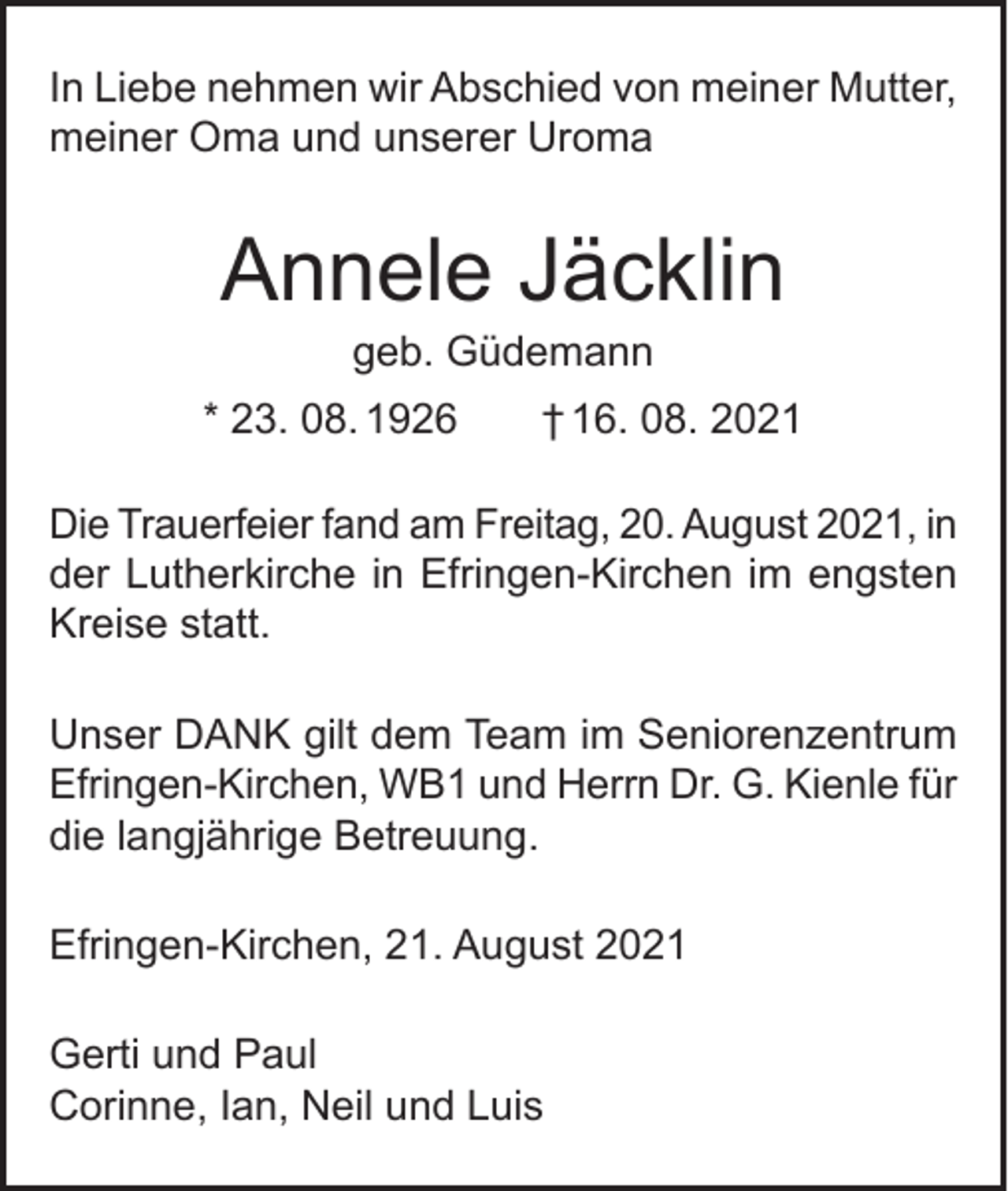 <p>In Liebe nehmen wir Abschied von meiner Mutter,<br />meiner Oma und unserer Uroma</p><p>Annele Jäcklin<br />geb. Güdemann</p><p>* 23. 08. 1926 † 16. 08. 2021<br />Die Trauerfeier fand am Freitag, 20. August 2021, in<br />der Lutherkirche in Efringen-Kirchen im engsten<br />Kreise statt.<br />Unser DANK gilt dem Team im Seniorenzentrum<br />Efringen-Kirchen, WB1 und Herrn Dr. G. Kienle für<br />die langjährige Betreuung.<br />Efringen-Kirchen, 21. August 2021<br />Gerti und Paul<br />Corinne, Ian, Neil und Luis</p>