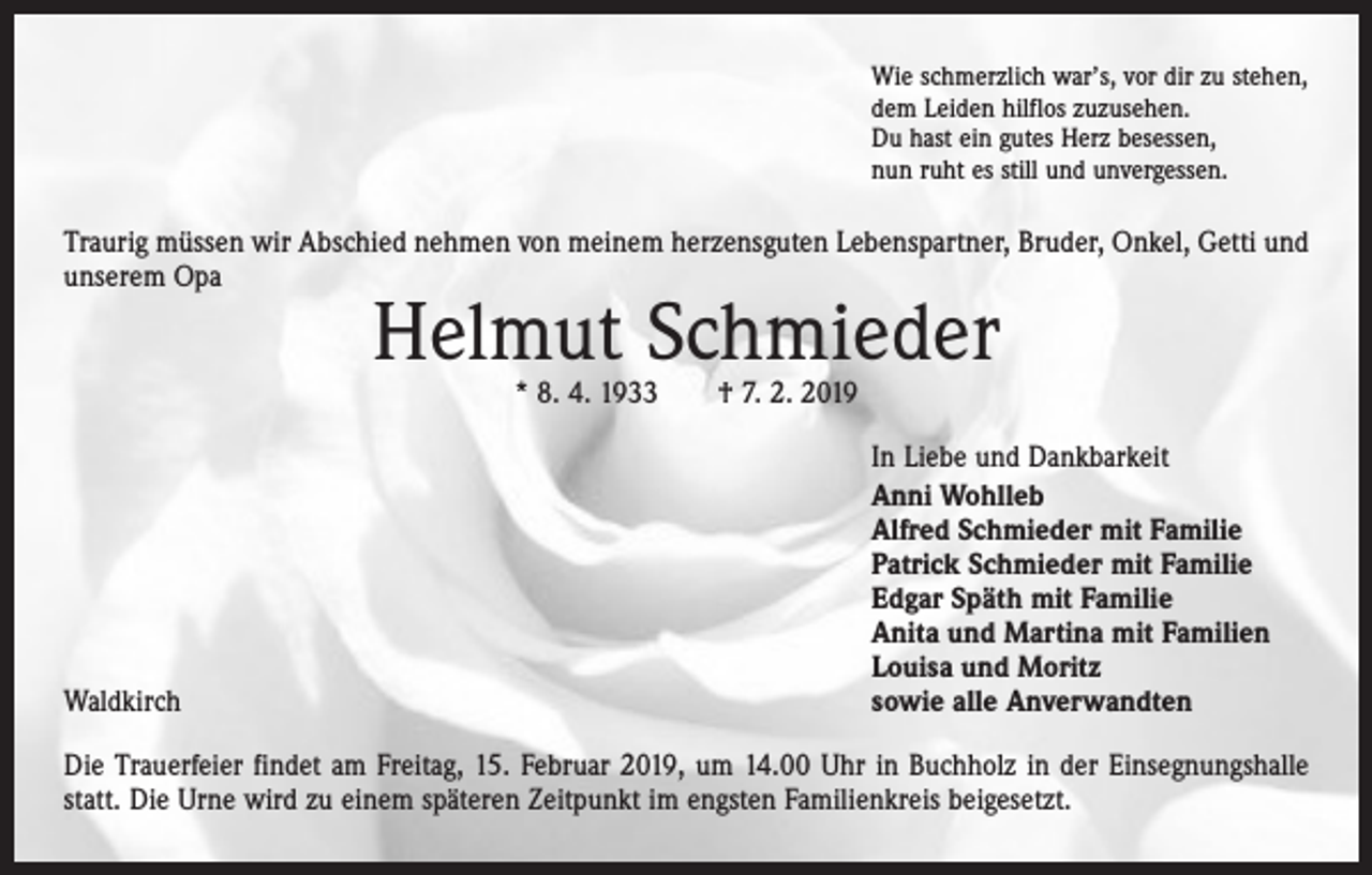 <p>Wie schmerzlich war’s, vor dir zu stehen,<br />dem Leiden hilflos zuzusehen.<br />Du hast ein gutes Herz besessen,<br />nun ruht es still und unvergessen.</p><p>Traurig müssen wir Abschied nehmen von meinem herzensguten Lebenspartner, Bruder, Onkel, Getti und<br />unserem Opa</p><p>Helmut Schmieder<br />* 8. 4. 1933 † 7. 2. 2019</p><p>Waldkirch</p><p>In Liebe und Dankbarkeit<br />Anni Wohlleb<br />Alfred Schmieder mit Familie<br />Patrick Schmieder mit Familie<br />Edgar Späth mit Familie<br />Anita und Martina mit Familien<br />Louisa und Moritz<br />sowie alle Anverwandten</p><p>Die Trauerfeier findet am Freitag, 15. Februar 2019, um 14.00 Uhr in Buchholz in der Einsegnungshalle<br />statt. Die Urne wird zu einem späteren Zeitpunkt im engsten Familienkreis beigesetzt.</p>