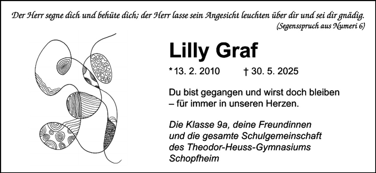 <p>Der Herr segne dich und behüte dich; der Herr lasse sein Angesicht leuchten über dir und sei dir gnädig.</p><p>(Segensspruch aus Numeri 6)</p><p>Lilly Graf<br />* 13. 2. 2010</p><p>† 30. 5. 2025</p><p>Du bist gegangen und wirst doch bleiben<br />– für immer in unseren Herzen.<br />Die Klasse 9a, deine Freundinnen<br />und die gesamte Schulgemeinschaft<br />des Theodor-Heuss-Gymnasiums<br />Schopfheim</p>