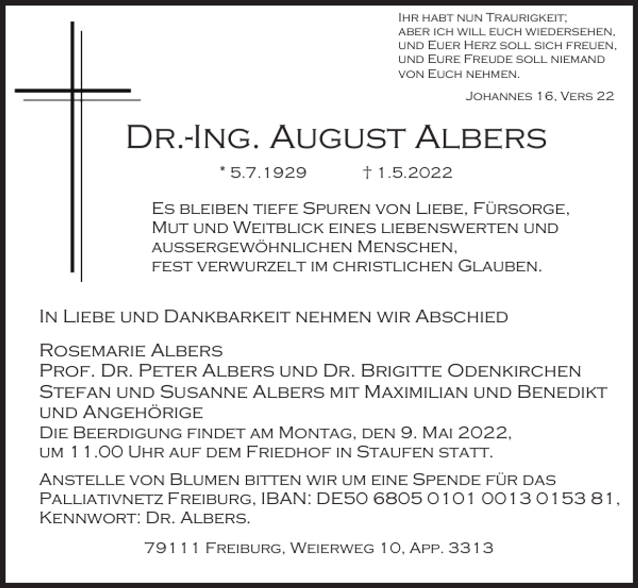 <p>Ihr habt nun Traurigkeit;<br />aber ich will euch wiedersehen,<br />und Euer Herz soll sich freuen,<br />und Eure Freude soll niemand<br />von Euch nehmen.<br />Johannes 16, Vers 22</p><p>Dr.-Ing. August Albers<br />* 5.7.1929</p><p>† 1.5.2022</p><p>Es bleiben tiefe Spuren von Liebe, Fürsorge,<br />Mut und Weitblick eines liebenswerten und<br />außergewöhnlichen Menschen,<br />fest verwurzelt im christlichen Glauben.</p><p>In Liebe und Dankbarkeit nehmen wir Abschied<br />Rosemarie Albers<br />Prof. Dr. Peter Albers und Dr. Brigitte Odenkirchen<br />Stefan und Susanne Albers mit Maximilian und Benedikt<br />und Angehörige<br />Die Beerdigung findet am Montag, den 9. Mai 2022,<br />um 11.00 Uhr auf dem Friedhof in Staufen statt.<br />Anstelle von Blumen bitten wir um eine Spende für das<br />Palliativnetz Freiburg, IBAN: DE50 6805 0101 0013 0153 81,<br />Kennwort: Dr. Albers.<br />79111 Freiburg, Weierweg 10, App. 3313</p>