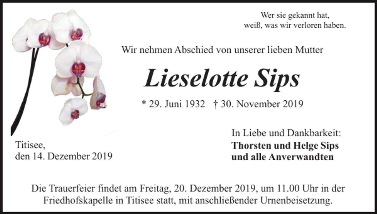 <p>Wer sie gekannt hat,<br />weiß, was wir verloren haben.</p><p>Wir nehmen Abschied von unserer lieben Mutter</p><p>Lieselotte Sips<br />* 29. Juni 1932 † 30. November 2019</p><p>Titisee,<br />den 14. Dezember 2019</p><p>In Liebe und Dankbarkeit:<br />Thorsten und Helge Sips<br />und alle Anverwandten</p><p>Die Trauerfeier findet am Freitag, 20. Dezember 2019, um 11.00 Uhr in der<br />Friedhofskapelle in Titisee statt, mit anschließender Urnenbeisetzung.</p>