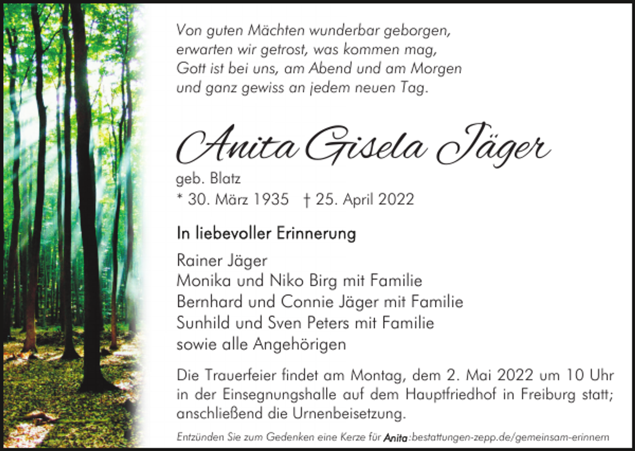 <p>Von guten Mächten wunderbar geborgen,<br />erwarten wir getrost, was kommen mag,<br />Gott ist bei uns, am Abend und am Morgen<br />und ganz gewiss an jedem neuen Tag.</p><p>Anita Gisela Jäger</p><p>geb. Blatz<br />* 30. März 1935 † 25. April 2022</p><p>Rainer Jäger<br />Monika und Niko Birg mit Familie<br />Bernhard und Connie Jäger mit Familie<br />Sunhild und Sven Peters mit Familie<br />sowie alle Angehörigen<br />Die Trauerfeier findet am Montag, dem 2. Mai 2022 um 10 Uhr<br />in der Einsegnungshalle auf dem Hauptfriedhof in Freiburg statt;<br />anschließend die Urnenbeisetzung.<br />Entzünden Sie zum Gedenken eine Kerze für</p><p>:bestattungen-zepp.de/gemeinsam-erinnern</p>