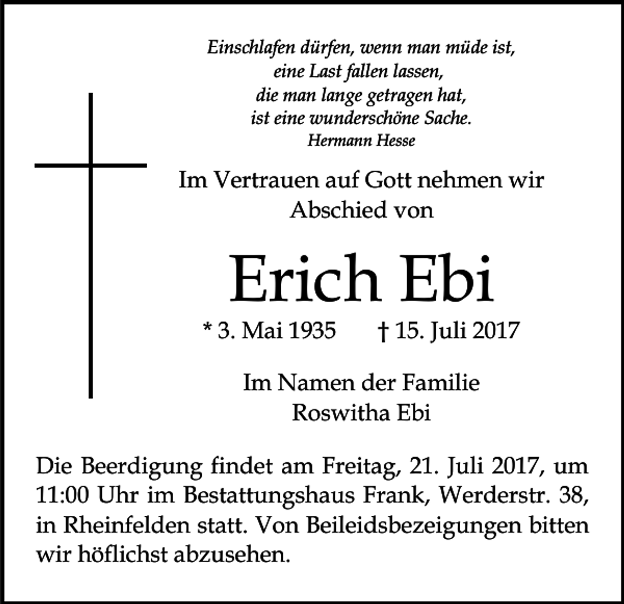 <p>Einschlafen<br />Ei<br />ns c hl afe n ddürfen,<br />ürfe n, wenn<br />we n n man<br />m a n müde<br />m ü de ist,<br />ist,<br />ei<br />ne Last<br />L ast ffallen<br />alle n llassen,<br />asse n,<br />eine<br />die<br />getragen<br />die man<br />m a n llange<br />a n ge getr<br />a ge n hhat,<br />at,<br />ist eine<br />ei ne wunderschöne<br />w u n ders c h ö ne Sache.<br />S ac he.<br />ist<br />Her<br />m a n n Hesse<br />Hermann<br />Hesse</p><p>IImm Vertrauen<br />V ertr a u e n auf<br />a uf Gott<br />G ott nehmen<br />n e h m e n wir<br />wir<br />Abschied<br />A b s c hi e d vvon<br />on</p><p>Eri<br />c h EEbi<br />bi<br />Erich</p><p>* 3.<br />3. Mai<br />M ai</p><p>1 5. JJuli<br />u li<br />†† 15.</p><p>IImm Namen<br />N a m e n der<br />d er Familie<br />F a mili e<br />RRoswitha<br />o s wit h a EEbi<br />bi<br />Die<br />Di<br />e BBeerdigung<br />e er di g u n g fifindet<br />n d et am<br />a m Freitag,<br />Fr eit a g, 21.<br />2 1. Juli<br />J uli 2017,<br />2 01 7, um<br />u m<br />11:00<br />Frank,<br />: Uhr<br />U hr iim<br />m Bestattungshaus<br />B e st att u n g s h a u s Fr<br />a n k, Werderstr.<br />W er d er s tr. 38,<br />3 8,<br />in<br />i n Rheinfelden<br />R h ei nf el d e n statt.<br />st att. Von<br />V on Beileidsbezeigungen<br />B eil ei d s b e z ei g u n g e n bitten<br />bitt e n<br />wir<br />wir hhöflichst<br />öfli c h st a abzusehen.<br />b z us e h e n .</p>