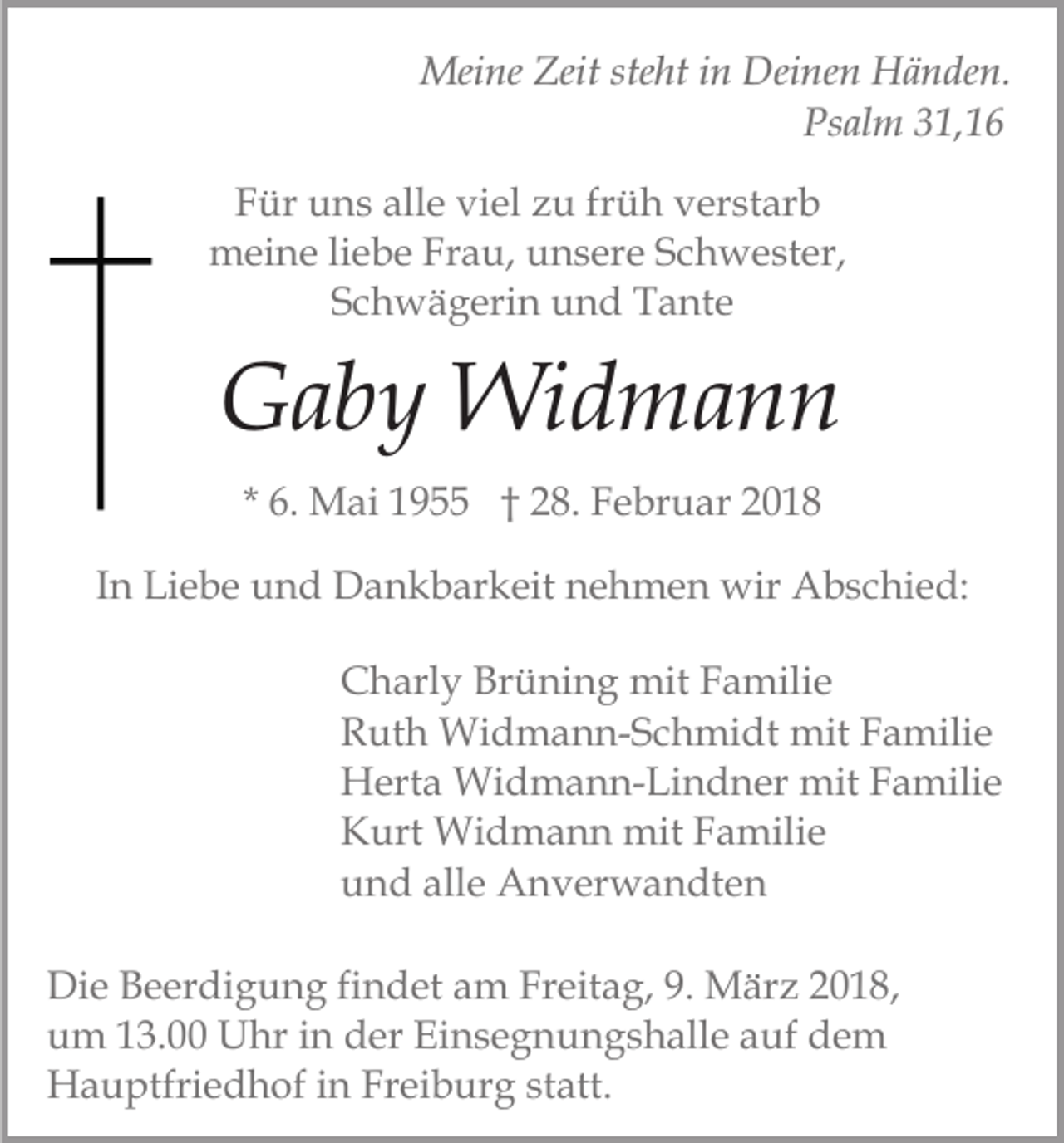 <p>Mei<br />ne Zeit<br />ht i nin Dei<br />n e n Händen.<br />H ä n de n.<br />Meine<br />Zeitstesteht<br />Deinen<br />Psalm<br />Ps al m 31,16<br />3 1, 1 6<br />FFür<br />ür uns<br />u n s all<br />e vi<br />el zzu<br />u frfrüh<br />ü h vverstarb<br />er st ar b<br />alle<br />viel<br />mmeine<br />ei n e liliebe<br />e b e FrFrau,<br />a u, uunsere<br />n s er e Schwester,<br />S c h w e st er,<br />S c h w ä g eri n und<br />u n d Tante<br />T a nt e<br />Schwägerin</p><p>GGaby<br />a b y Widmann<br />Wi d m a n n<br />* 6.<br />6. Mai<br />M ai 1955<br />1 9 †† 28.<br />2 8. Februar<br />F e b r u ar<br />IInn Liebe<br />Li e b e und<br />u n d Dankbarkeit<br />D a n k b ar keit nehmen<br />n e h m e n wir<br />wir Abschied:<br />A b s c hi e d:<br />Brüning<br />CCharly<br />h arl y Br<br />ü ni n g mit<br />mit FFamilie<br />a m ili e<br />RRuth<br />ut h Widmann-Schmidt<br />Wi d m a n n- S c h mi d t mit<br />mit Familie<br />F a mili e<br />HHerta<br />ert a Widmann-Lindner<br />Wi d m a n n- Li n d n er mit<br />mit Familie<br />F a mili e<br />KKurt<br />urt Widmann<br />Wi d m a n n mit<br />mit FFamilie<br />a m ili e<br />alle<br />uund<br />n d all<br />e Anverwandten<br />A n v er w a n dt e n<br />Di e BBeerdigung<br />Die<br />e er di g u n g fifindet<br />n d et am<br />a m Freitag,<br />Fr eit a g, 9.<br />9. März<br />M är z 22018,<br />0 1 8,<br />uum<br />m 113.00<br />3. Uhr<br />U hr iin<br />n dder<br />er Ei<br />n s e g n u n g s h all e aauf<br />uf dem<br />de m<br />Einsegnungshalle<br />HHauptfriedhof<br />a u ptfri e d h of i in<br />n FrFreiburg<br />ei b ur g ststatt.<br />att.</p>
