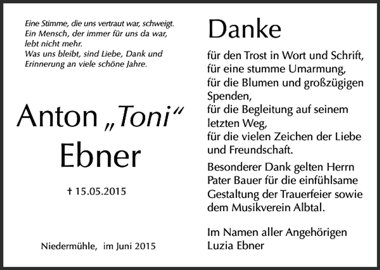 <p>Danke</p><p>Eine Stimme, die uns vertraut war, schweigt.<br />Ein Mensch, der immer für uns da war,<br />lebt nicht mehr.<br />Was uns bleibt, sind Liebe, Dank und<br />Erinnerung an viele schöne Jahre.</p><p>Anton „Toni“</p><p>Ebner<br />† 15.05.2015</p><p>Niedermühle, im Juni 2015</p><p>für den Trost in Wort und Schrift,<br />für eine stumme Umarmung,<br />für die Blumen und großzügigen<br />Spenden,<br />für die Begleitung auf seinem<br />letzten Weg,<br />für die vielen Zeichen der Liebe<br />und Freundschaft.<br />Besonderer Dank gelten Herrn<br />Pater Bauer für die einfühlsame<br />Gestaltung der Trauerfeier sowie<br />dem Musikverein Albtal.<br />Im Namen aller Angehörigen<br />Luzia Ebner</p>