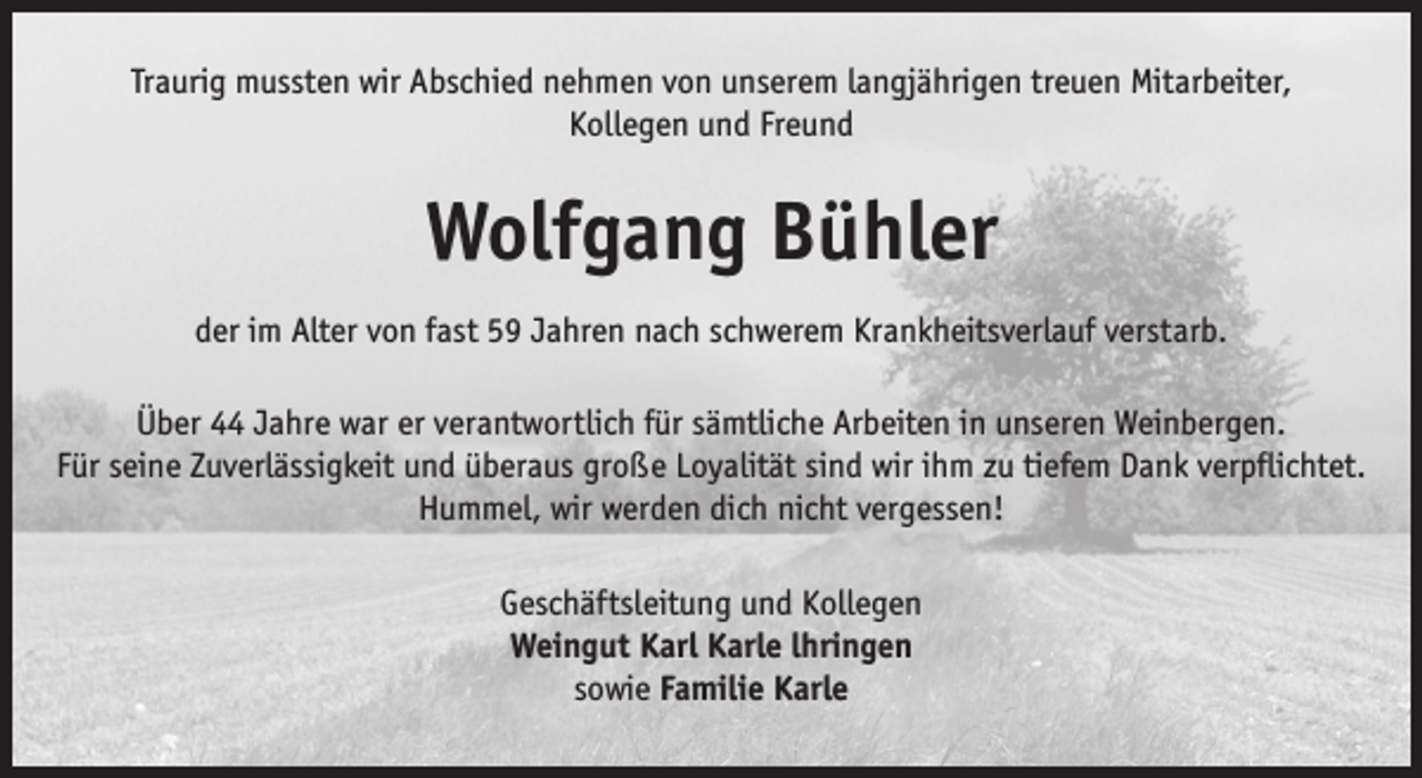 <p>Traurig mussten wir Abschied nehmen von unserem langjährigen treuen Mitarbeiter,<br />Kollegen und Freund</p><p>Wolfgang Bühler<br />der im Alter von fast 59 Jahren nach schwerem Krankheitsverlauf verstarb.<br />Über 44 Jahre war er verantwortlich für sämtliche Arbeiten in unseren Weinbergen.<br />Für seine Zuverlässigkeit und überaus große Loyalität sind wir ihm zu tiefem Dank verpflichtet.<br />Hummel, wir werden dich nicht vergessen!<br />Geschäftsleitung und Kollegen<br />Weingut Karl Karle lhringen<br />sowie Familie Karle</p>