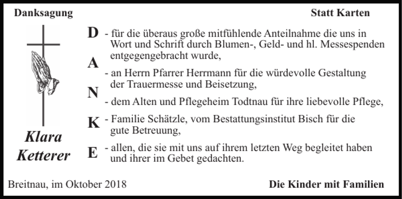 <p>Danksagung</p><p>Statt Karten</p><p>D<br />A<br />N<br />Klara<br />Ketterer</p><p>- für die überaus große mitfühlende Anteilnahme die uns in<br />Wort und Schrift durch Blumen-, Geld- und hl. Messespenden<br />entgegengebracht wurde,<br />- an Herrn Pfarrer Herrmann für die würdevolle Gestaltung<br />der Trauermesse und Beisetzung,<br />- dem Alten und Pflegeheim Todtnau für ihre liebevolle Pflege,</p><p>K</p><p>- Familie Schätzle, vom Bestattungsinstitut Bisch für die<br />gute Betreuung,</p><p>E</p><p>- allen, die sie mit uns auf ihrem letzten Weg begleitet haben<br />und ihrer im Gebet gedachten.</p><p>Breitnau, im Oktober 2018</p><p>Die Kinder mit Familien</p>