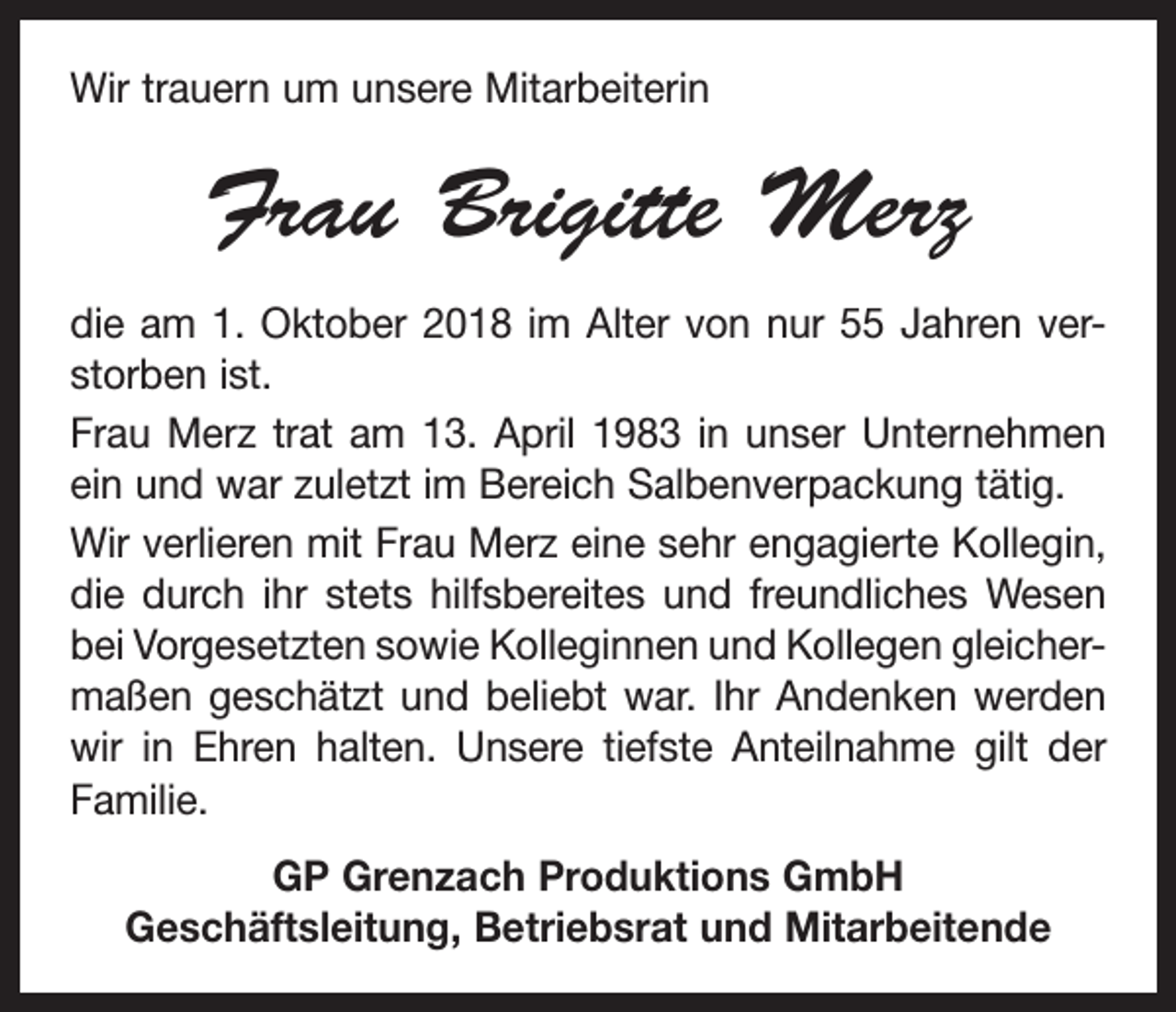 <p>Wir trauern um unsere Mitarbeiterin</p><p>Frau Brigitte Merz<br />die am 1. Oktober 2018 im Alter von nur 55 Jahren ver­<br />storben ist.<br />Frau Merz trat am 13. April 1983 in unser Unternehmen<br />ein und war zuletzt im Bereich Salbenverpackung tätig.<br />Wir verlieren mit Frau Merz eine sehr engagierte Kollegin,<br />die durch ihr stets hilfsbereites und freundliches Wesen<br />bei Vorgesetzten sowie Kolleginnen und Kollegen gleicher­<br />maßen geschätzt und beliebt war. Ihr Andenken werden<br />wir in Ehren halten. Unsere tiefste Anteilnahme gilt der<br />Familie.<br />GP Grenzach Produktions GmbH<br />Geschäftsleitung, Betriebsrat und Mitarbeitende</p>