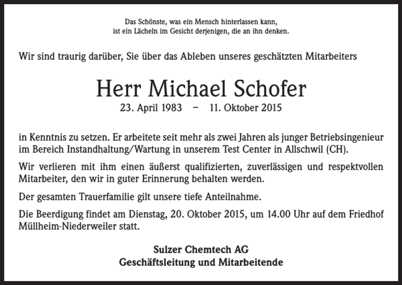 <p>Das Schönste, was ein Mensch hinterlassen kann,<br />ist ein Lächeln im Gesicht derjenigen, die an ihn denken.</p><p>Wir sind traurig darüber, Sie über das Ableben unseres geschätzten Mitarbeiters</p><p>Herr Michael Schofer<br />23. April 1983 – 11. Oktober 2015</p><p>in Kenntnis zu setzen. Er arbeitete seit mehr als zwei Jahren als junger Betriebsingenieur<br />im Bereich Instandhaltung/Wartung in unserem Test Center in Allschwil (CH).<br />Wir verlieren mit ihm einen äußerst qualifizierten, zuverlässigen und respektvollen<br />­Mitarbeiter, den wir in guter Erinnerung behalten werden.<br />Der gesamten Trauerfamilie gilt unsere tiefe Anteilnahme.<br />Die Beerdigung findet am Dienstag, 20. Oktober 2015, um 14.00 Uhr auf dem Friedhof<br />Müllheim-Niederweiler statt.<br />Sulzer Chemtech AG<br />Geschäftsleitung und Mitarbeitende</p>