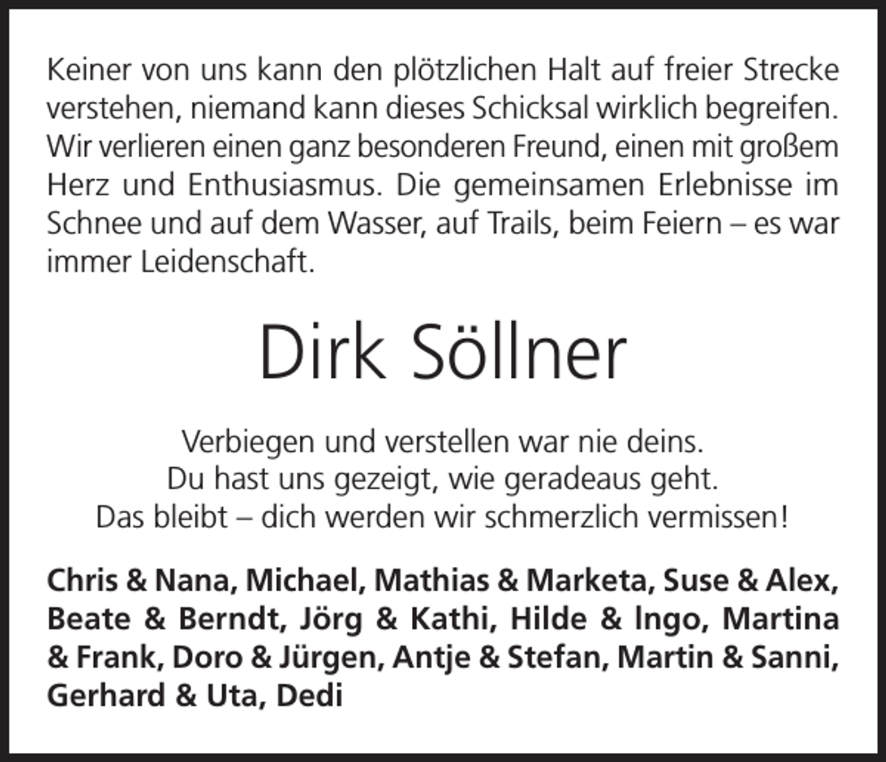 <p>Keiner von uns kann den plötzlichen Halt auf freier Strecke<br />verstehen, niemand kann dieses Schicksal wirklich begreifen.<br />Wir verlieren einen ganz besonderen Freund, einen mit großem<br />Herz und Enthusiasmus. Die gemeinsamen Erlebnisse im<br />Schnee und auf dem Wasser, auf Trails, beim Feiern – es war<br />immer Leidenschaft.</p><p>Dirk Söllner<br />Verbiegen und verstellen war nie deins.<br />Du hast uns gezeigt, wie geradeaus geht.<br />Das bleibt – dich werden wir schmerzlich vermissen!<br />Chris &amp; Nana, Michael, Mathias &amp; Marketa, Suse &amp; Alex,<br />Beate &amp; Berndt, Jörg &amp; Kathi, Hilde &amp; lngo, Martina<br />&amp; Frank, Doro &amp; Jürgen, Antje &amp; Stefan, Martin &amp; Sanni,<br />Gerhard &amp; Uta, Dedi</p>