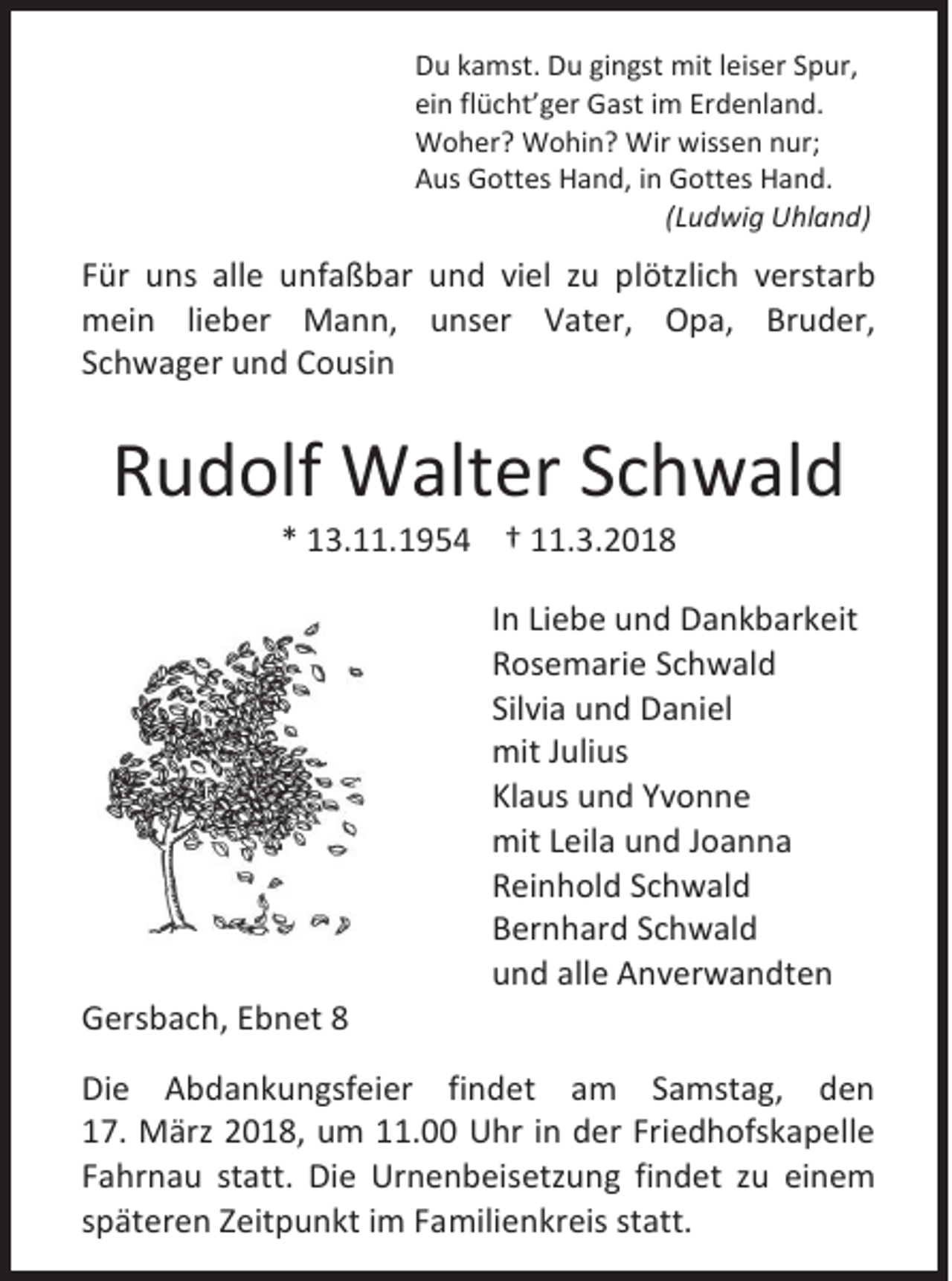 <p>D u kkamst.<br />Du<br />a mst . Du<br />Du gi<br />gingst<br />n gst mit<br />mit lleiser<br />eis er SSpur,<br />p ur,<br />einn flflücht’ger<br />ei<br />ü c ht’ g er Gast<br />G ast iim<br />m Er<br />Erdenland.<br />d e nl a n d.<br />WWoher?<br />o h er ? WWohin?<br />o hi n ? Wir<br />Wir wiss<br />wissen<br />e n n nur;<br />ur;<br />AAus<br />us Gottes<br />G ott es Hand,<br />H a n d, i in<br />n Gottes<br />G ott es Hand.<br />H a n d.<br />((Ludwig<br />L u d wi g Uhland)<br />U hl a n d)</p><p>F ür uuns<br />Für<br />ns all<br />alle<br />e uunfaßbar<br />nf a ß b ar uund<br />n d viviel<br />el zzu<br />u pplötzlich<br />l ötzli c h verstarb<br />v er st ar b<br />mmein<br />ei n li lieber<br />e b er Mann,<br />M a n n, uunser<br />ns er VVater,<br />at er, OOpa,<br />p a, BrBruder,<br />u d er,<br />SSchwager<br />c h w a g er und<br />u n d Cousin<br />C o usi n</p><p>RRudolf<br />u d olf Walter<br />W alt er SSchwald<br />c h w al d<br />** 13.11.1954<br />1 3. . 1 9 5 4 †† 11.3.2018<br />. 3. 2 0 1 8</p><p>GGersbach,<br />er s b a c h, EEbnet<br />b n et 88</p><p>I n Liebe<br />In<br />Li e b e und<br />u n d Dankbarkeit<br />D a n k b ar k eit<br />RRosemarie<br />os e m ari e SSchwald<br />c h w al d<br />Silvia<br />Sil<br />vi a und<br />u n d Daniel<br />D a ni el<br />mitJ Julius<br />mit<br />uli us<br />Klaus<br />Kl<br />a us und<br />u n d YYvonne<br />vonne<br />mitL Leila<br />mit<br />eil a uund<br />n d J Joanna<br />oanna<br />RReinhold<br />ei n h ol d SSchwald<br />c h w al d<br />BBernhard<br />er n h ar d SSchwald<br />c h w al d<br />uund<br />n d all<br />alle<br />e Anverwandten<br />A n v er w a n dt e n</p><p>Di e AAbdankungsfeier<br />Die<br />b d a n k u n gsf ei er fifindet<br />n d et aam<br />m SSamstag,<br />a mst a g, dden<br />en<br />117.<br />7. März<br />M ärz 22018,<br />0 1 8, um<br />u m 111.00<br />1. Uhr<br />U hr iin<br />n dder<br />er Fri<br />Friedhofskapelle<br />e d h ofs k a p ell e<br />FFahrnau<br />a hr n a u st<br />statt.<br />att. Di<br />Die<br />e Urnenbeisetzung<br />Ur n e n b eis etz u n g fifindet<br />n d et zzu<br />u eieinem<br />ne m<br />sspäteren<br />p ät er e n Zeitpunkt<br />Z eit p u n kt iimm Familienkreis<br />F a mili e n kr eis st<br />statt.<br />att.</p>