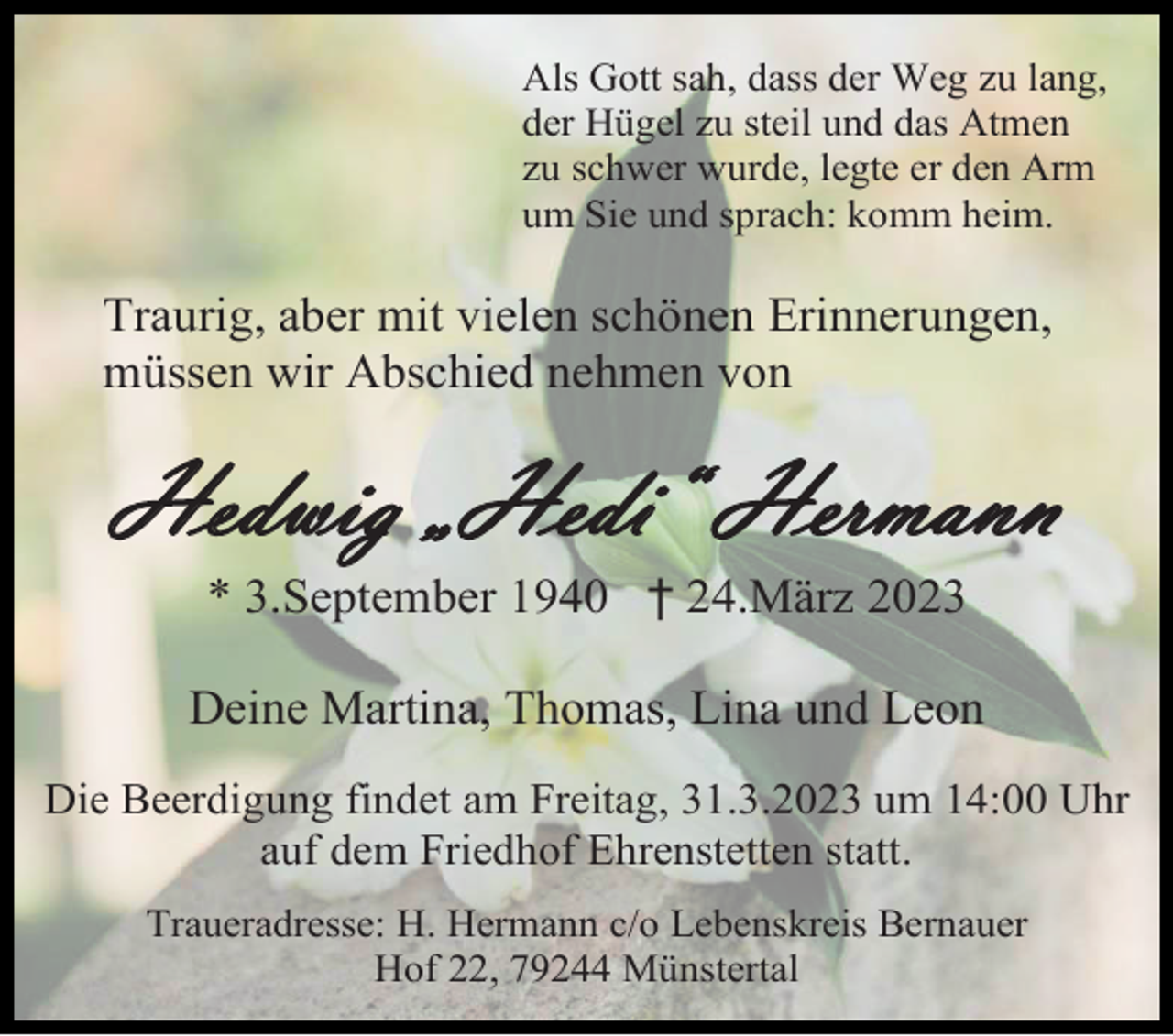 <p>Als Gott sah, dass der Weg zu lang,<br />der Hügel zu steil und das Atmen<br />zu schwer wurde, legte er den Arm<br />um Sie und sprach: komm heim.</p><p>Traurig, aber mit vielen schönen Erinnerungen,<br />müssen wir Abschied nehmen von</p><p>Hedwig „Hedi“ Hermann<br />* 3.September 1940 † 24.März 2023<br />Deine Martina, Thomas, Lina und Leon<br />Die Beerdigung findet am Freitag, 31.3.2023 um 14:00 Uhr<br />auf dem Friedhof Ehrenstetten statt.<br />Traueradresse: H. Hermann c/o Lebenskreis Bernauer<br />Hof 22, 79244 Münstertal</p>