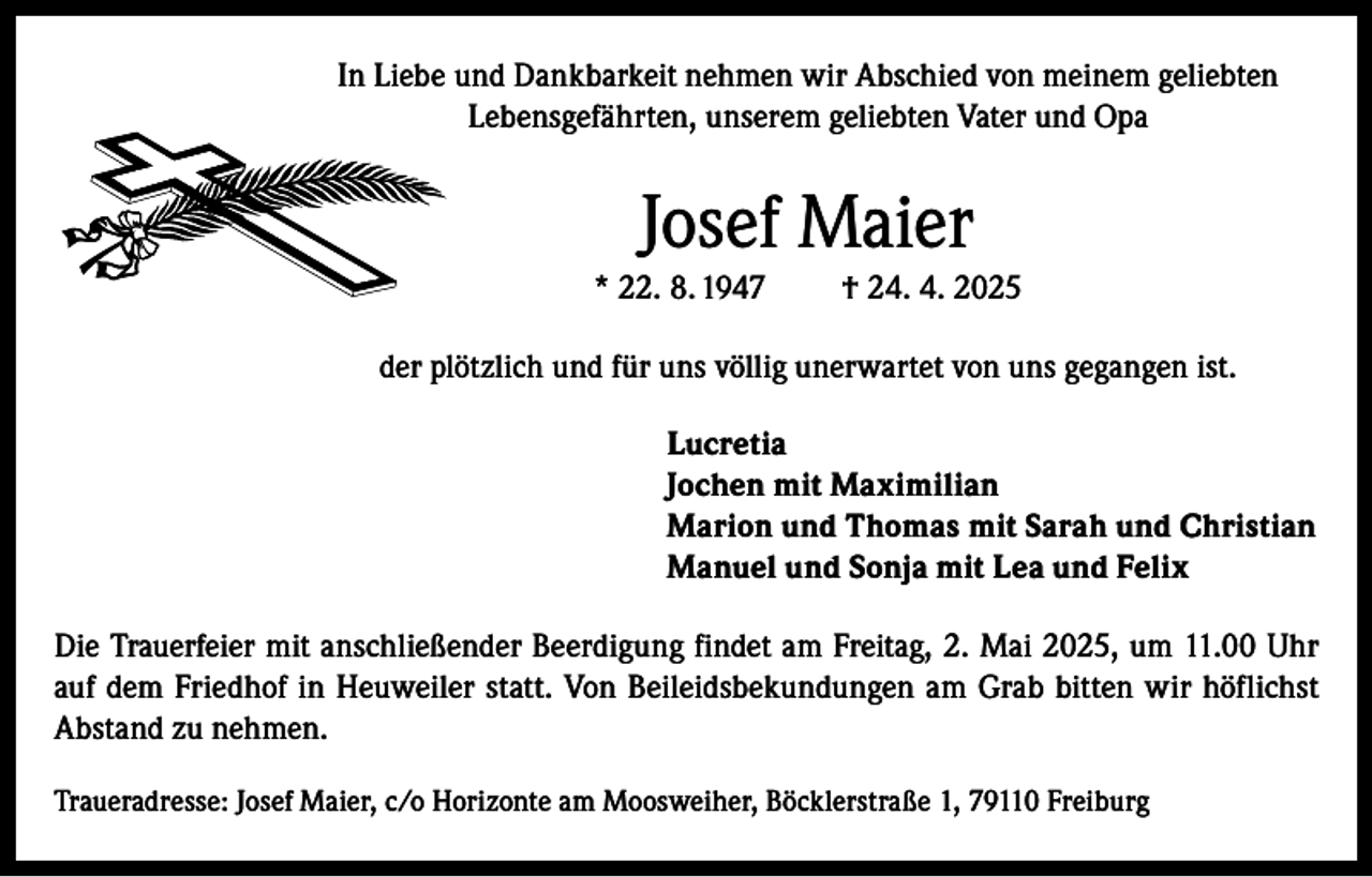 <p>In Liebe und Dankbarkeit nehmen wir Abschied von meinem geliebten<br />Lebensgefährten, unserem geliebten Vater und Opa</p><p>Josef Maier<br />* 22. 8. 1947</p><p>† 24. 4. 2025</p><p>der plötzlich und für uns völlig unerwartet von uns gegangen ist.<br />Lucretia<br />Jochen mit Maximilian<br />Marion und Thomas mit Sarah und Christian<br />Manuel und Sonja mit Lea und Felix<br />Die Trauerfeier mit anschließender Beerdigung findet am Freitag, 2. Mai 2025, um 11.00 Uhr<br />auf dem Friedhof in Heuweiler statt. Von Beileidsbekundungen am Grab bitten wir höflichst<br />Abstand zu nehmen.<br />Traueradresse: Josef Maier, c/o Horizonte am Moosweiher, Böcklerstraße 1, 79110 Freiburg</p>