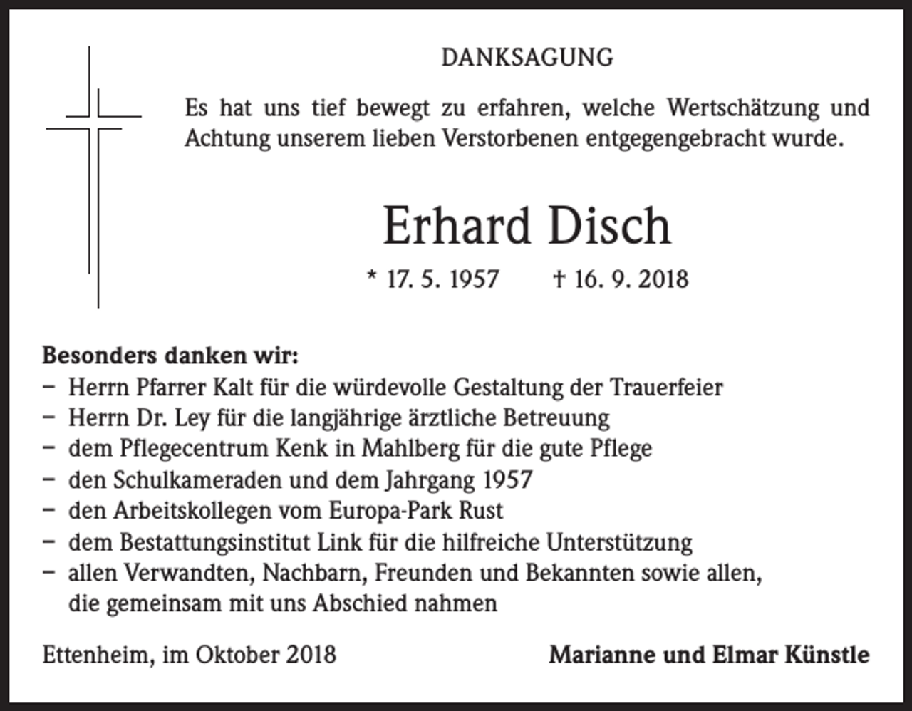 <p>DANKSAGUNG<br />Es hat uns tief bewegt zu erfahren, welche Wertschätzung und<br />­Achtung unserem lieben Verstorbenen entgegengebracht wurde.</p><p>Erhard Disch<br />* 17. 5. 1957 † 16. 9. 2018<br />Besonders danken wir:<br />– Herrn Pfarrer Kalt für die würdevolle Gestaltung der Trauerfeier<br />– Herrn Dr. Ley für die langjährige ärztliche Betreuung<br />– dem Pflegecentrum Kenk in Mahlberg für die gute Pflege<br />– den Schulkameraden und dem Jahrgang 1957<br />– den Arbeitskollegen vom Europa-Park Rust<br />– dem Bestattungsinstitut Link für die hilfreiche Unterstützung<br />– allen Verwandten, Nachbarn, Freunden und Bekannten sowie allen,<br />die gemeinsam mit uns Abschied nahmen<br />Ettenheim, im Oktober 2018</p><p>Marianne und Elmar Künstle</p>