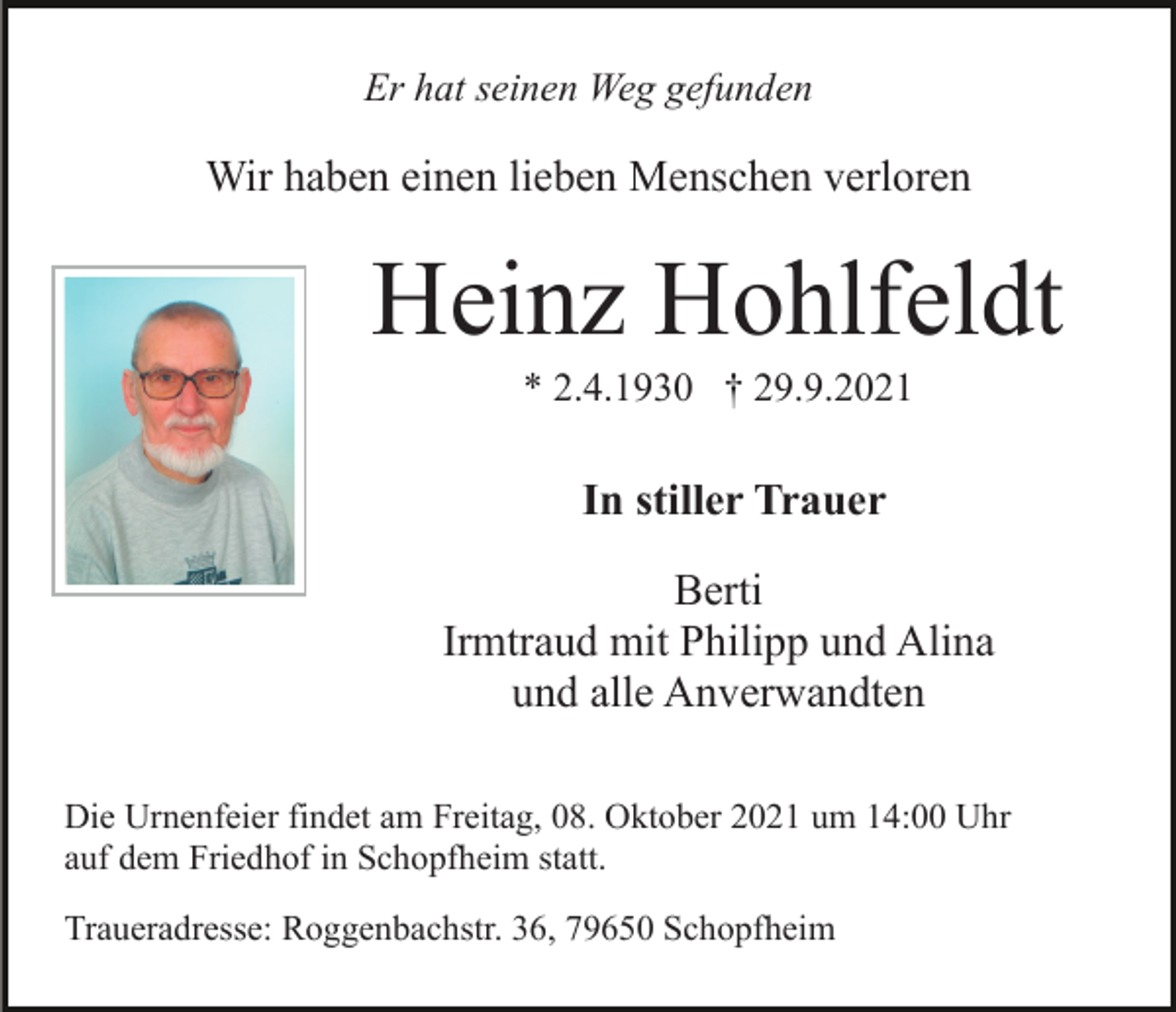 <p>Er hat seinen Weg gefunden</p><p>Wir haben einen lieben Menschen verloren</p><p>Heinz Hohlfeldt<br />* 2.4.1930 † 29.9.2021</p><p>In stiller Trauer<br />Berti<br />Irmtraud mit Philipp und Alina<br />und alle Anverwandten<br />Die Urnenfeier findet am Freitag, 08. Oktober 2021 um 14:00 Uhr<br />auf dem Friedhof in Schopfheim statt.<br />Traueradresse: Roggenbachstr. 36, 79650 Schopfheim</p>