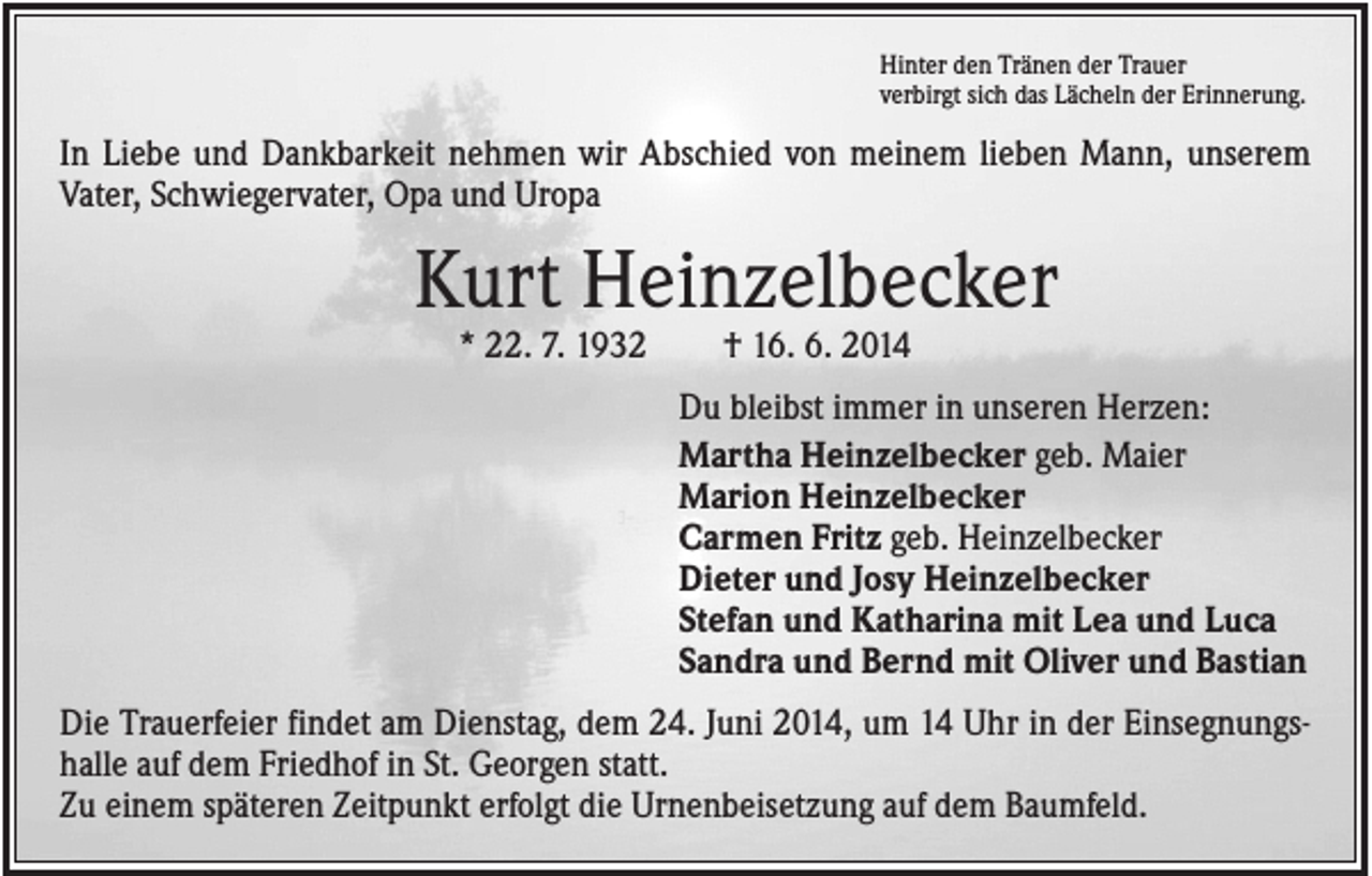 <p>Hinter den Tränen der Trauer<br />verbirgt sich das Lächeln der Erinnerung.</p><p>In Liebe und Dankbarkeit nehmen wir Abschied von meinem lieben Mann, unserem<br />Vater, Schwiegervater, Opa und Uropa</p><p>Kurt Heinzelbecker<br />* 22. 7. 1932</p><p>† 16. 6. 2014<br />Du bleibst immer in unseren Herzen:<br />Martha Heinzelbecker geb. Maier<br />Marion Heinzelbecker<br />Carmen Fritz geb. Heinzelbecker<br />Dieter und Josy Heinzelbecker<br />Stefan und Katharina mit Lea und Luca<br />Sandra und Bernd mit Oliver und Bastian</p><p>Die Trauerfeier findet am Dienstag, dem 24. Juni 2014, um 14 Uhr in der Einsegnungshalle auf dem Friedhof in St. Georgen statt.<br />Zu einem späteren Zeitpunkt erfolgt die Urnenbeisetzung auf dem Baumfeld.</p>