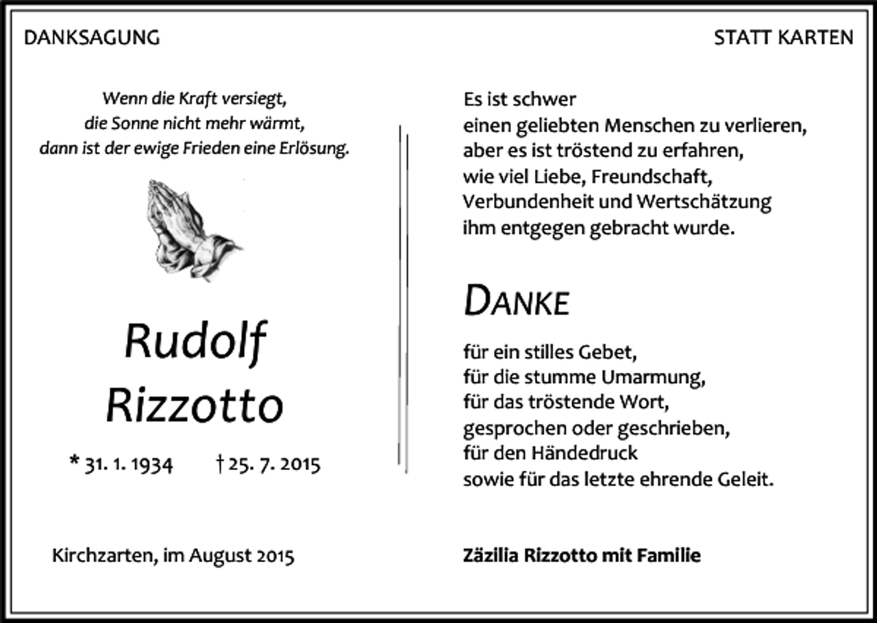 <p>DANKSAGUNG</p><p>STATT KARTEN</p><p>Wenn die Kraft versiegt,<br />die Sonne nicht mehr wärmt,<br />dann ist der ewige Frieden eine Erlösung.</p><p>Rudolf<br />Rizzotto<br />* 31. 1. 1934</p><p>† 25. 7. 2015</p><p>Kirchzarten, im August 2015</p><p>Es ist schwer<br />einen geliebten Menschen zu verlieren,<br />aber es ist tröstend zu erfahren,<br />wie viel Liebe, Freundschaft,<br />Verbundenheit und Wertschätzung<br />ihm entgegen gebracht wurde.</p><p>DANKE<br />für ein stilles Gebet,<br />für die stumme Umarmung,<br />für das tröstende Wort,<br />gesprochen oder geschrieben,<br />für den Händedruck<br />sowie für das letzte ehrende Geleit.<br />Zäzilia Rizzotto mit Familie</p>