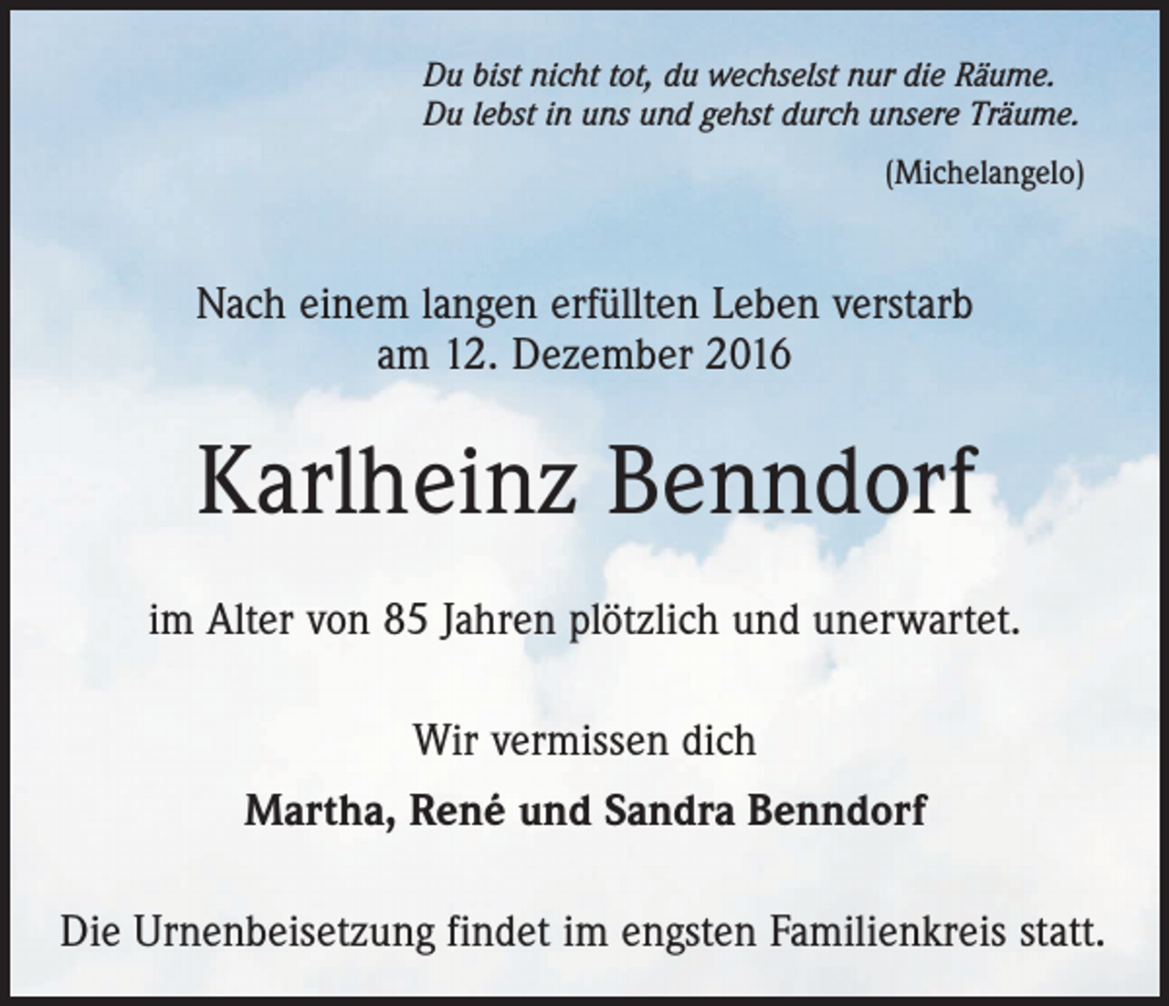 <p>Du bist nicht tot, du wechselst nur die Räume.<br />Du lebst in uns und gehst durch unsere Träume.<br />(Michelangelo)</p><p>Nach einem langen erfüllten Leben verstarb<br />am 12. Dezember 2016</p><p>Karlheinz Benndorf<br />im Alter von 85 Jahren plötzlich und unerwartet.<br />Wir vermissen dich<br />Martha, René und Sandra Benndorf<br />Die Urnenbeisetzung findet im engsten Familienkreis statt.</p>