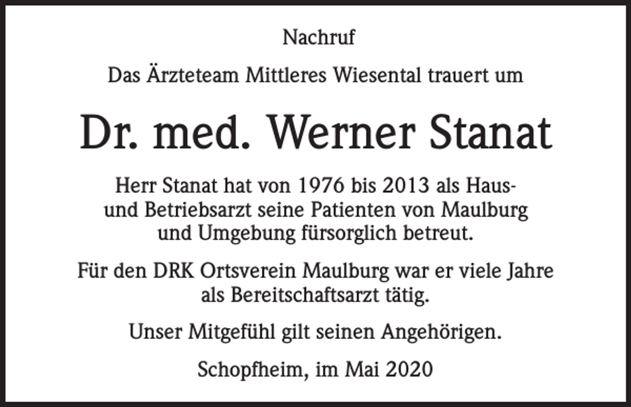 <p>Nachruf<br />Das Ärzteteam Mittleres Wiesental trauert um</p><p>Dr. med. Werner Stanat<br />Herr Stanat hat von 1976 bis 2013 als Hausund Betriebsarzt seine Patienten von Maulburg<br />und Umgebung fürsorglich betreut.<br />Für den DRK Ortsverein Maulburg war er viele Jahre<br />als Bereitschaftsarzt tätig.<br />Unser Mitgefühl gilt seinen Angehörigen.<br />Schopfheim, im Mai 2020</p>
