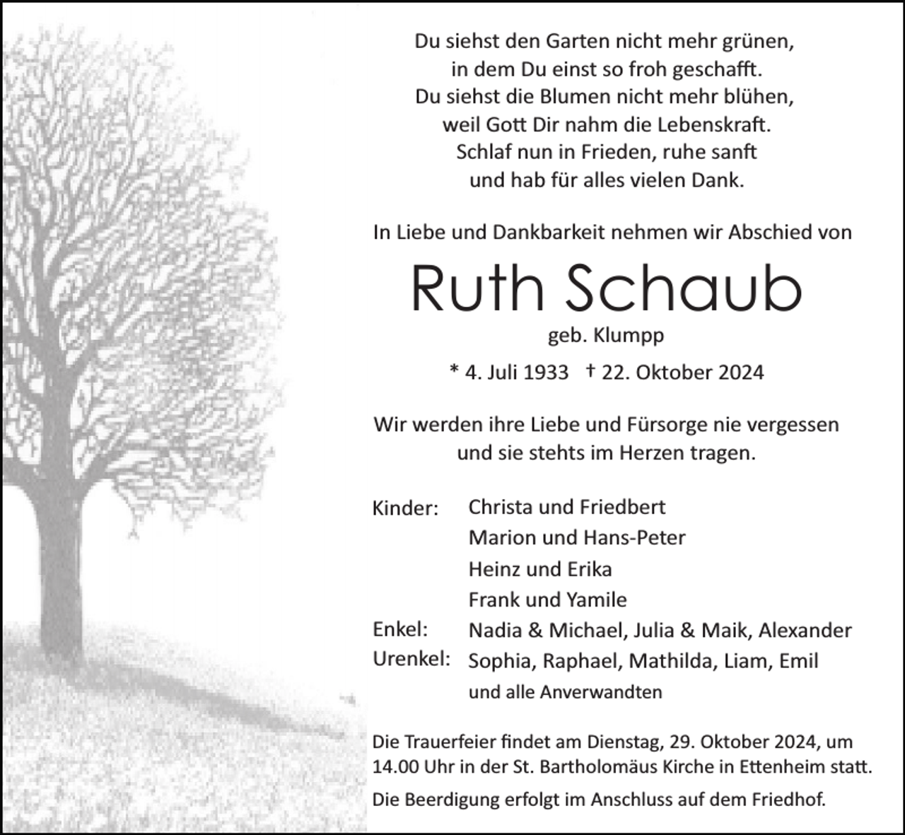<p>Du siehst den Garten nicht mehr grünen,<br />in dem Du einst so froh geschafft.<br />Du siehst die Blumen nicht mehr blühen,<br />weil Gott Dir nahm die Lebenskraft.<br />Schlaf nun in Frieden, ruhe sanft<br />und hab für alles vielen Dank.<br />In Liebe und Dankbarkeit nehmen wir Abschied von</p>
<p>Ruth Schaub<br />geb. Klumpp<br />* 4. Juli 1933 † 22. Oktober 2024<br />Wir werden ihre Liebe und Fürsorge nie vergessen<br />und sie stehts im Herzen tragen.<br />Christa und Friedbert<br />Marion und Hans­Peter<br />Heinz und Erika<br />Frank und Yamile<br />Enkel:<br />Nadia &amp; Michael, Julia &amp; Maik, Alexander<br />Urenkel: Sophia, Raphael, Mathilda, Liam, Emil</p>
<p>Kinder:</p>
<p>und alle Anverwandten<br />Die Trauerfeier ﬁndet am Dienstag, 29. Oktober 2024, um<br />14.00 Uhr in der St. Bartholomäus Kirche in Ettenheim statt.<br />Die Beerdigung erfolgt im Anschluss auf dem Friedhof.</p>