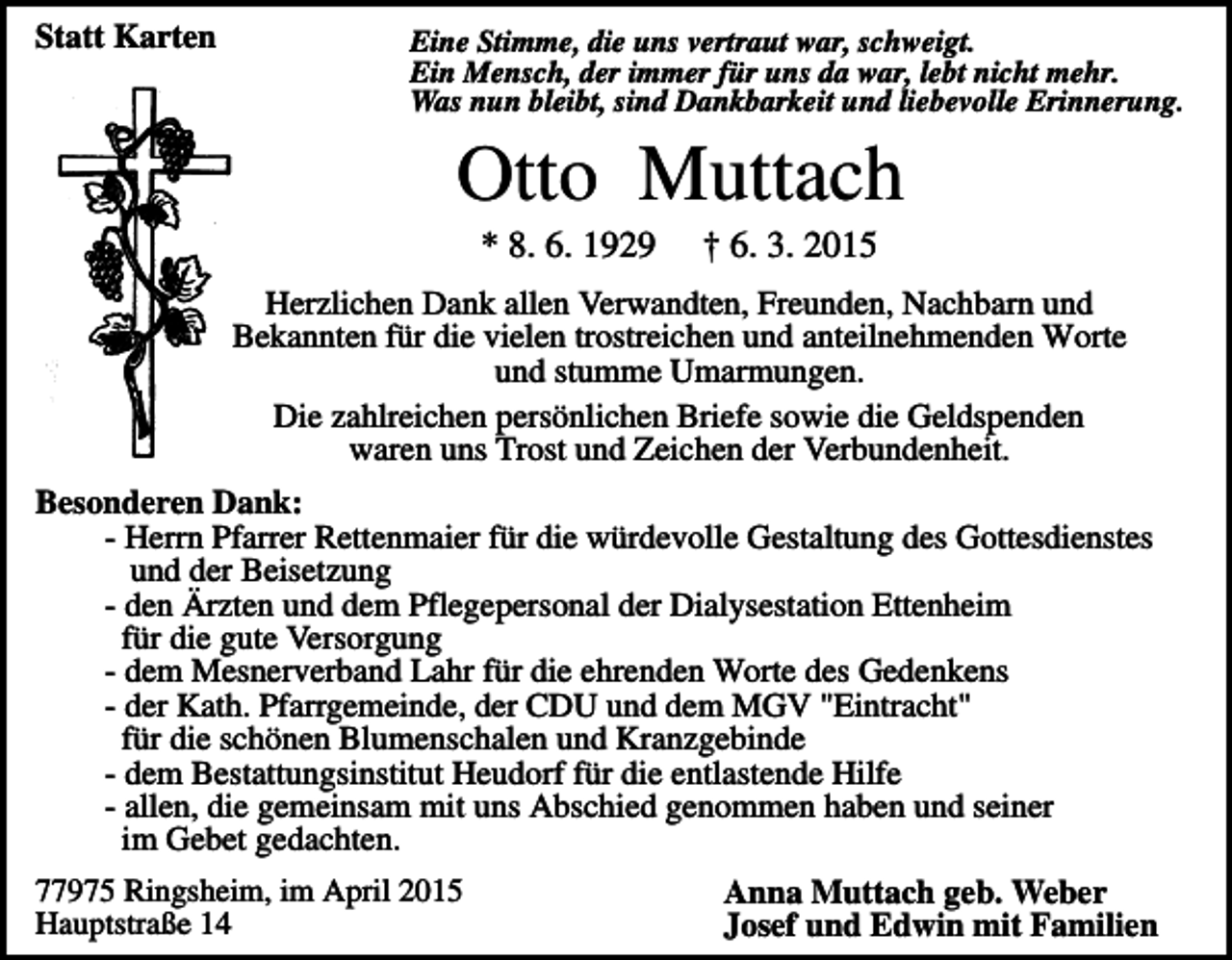 <p>Statt Karten</p><p>Eine Stimme, die uns vertraut war, schweigt.<br />Ein Mensch, der immer für uns da war, lebt nicht mehr.<br />Was nun bleibt, sind Dankbarkeit und liebevolle Erinnerung.</p><p>Otto Muttach<br />* 8. 6. 1929</p><p>† 6. 3. 2015</p><p>Herzlichen Dank allen Verwandten, Freunden, Nachbarn und<br />Bekannten für die vielen trostreichen und anteilnehmenden Worte<br />und stumme Umarmungen.<br />Die zahlreichen persönlichen Briefe sowie die Geldspenden<br />waren uns Trost und Zeichen der Verbundenheit.<br />Besonderen Dank:<br />- Herrn Pfarrer Rettenmaier für die würdevolle Gestaltung des Gottesdienstes<br />und der Beisetzung<br />- den Ärzten und dem Pflegepersonal der Dialysestation Ettenheim<br />für die gute Versorgung<br />- dem Mesnerverband Lahr für die ehrenden Worte des Gedenkens<br />- der Kath. Pfarrgemeinde, der CDU und dem MGV "Eintracht"<br />für die schönen Blumenschalen und Kranzgebinde<br />- dem Bestattungsinstitut Heudorf für die entlastende Hilfe<br />- allen, die gemeinsam mit uns Abschied genommen haben und seiner<br />im Gebet gedachten.<br />77975 Ringsheim, im April 2015<br />Hauptstraße 14</p><p>Anna Muttach geb. Weber<br />Josef und Edwin mit Familien</p>