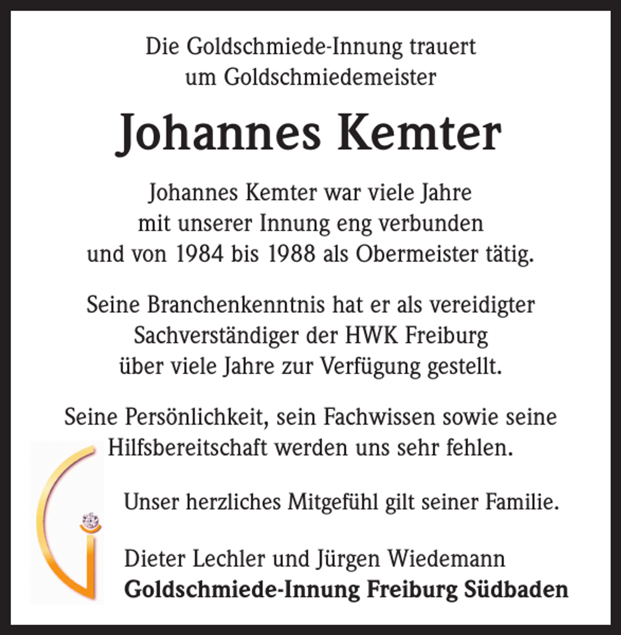 <p>Die Goldschmiede-Innung trauert<br />um Goldschmiedemeister</p><p>Johannes Kemter<br />Johannes Kemter war viele Jahre<br />mit unserer Innung eng verbunden<br />und von 1984 bis 1988 als Obermeister tätig.<br />Seine Branchenkenntnis hat er als vereidigter<br />Sachverständiger der HWK Freiburg<br />über viele Jahre zur Verfügung gestellt.<br />Seine Persönlichkeit, sein Fachwissen sowie seine<br />Hilfsbereitschaft werden uns sehr fehlen.<br />Unser herzliches Mitgefühl gilt seiner Familie.</p><p>Dieter Lechler und Jürgen Wiedemann<br />Goldschmiede-Innung Freiburg Südbaden</p>