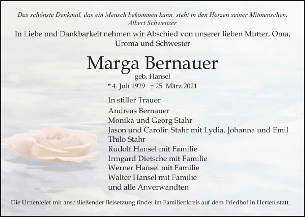 <p>Das schönste Denkmal, das ein Mensch bekommen kann, steht in den Herzen seiner Mitmenschen.<br />Albert Schweitzer</p><p>In Liebe und Dankbarkeit nehmen wir Abschied von unserer lieben Mutter, Oma,<br />Uroma und Schwester</p><p>Marga Bernauer<br />geb. Hansel<br />* 4. Juli 1929 † 25. März 2021</p><p>In stiller Trauer<br />Andreas Bernauer<br />Monika und Georg Stahr<br />Jason und Carolin Stahr mit Lydia, Johanna und Emil<br />Thilo Stahr<br />Rudolf Hansel mit Familie<br />Irmgard Dietsche mit Familie<br />Werner Hansel mit Familie<br />Walter Hansel mit Familie<br />und alle Anverwandten<br />Die Urnenfeier mit anschließender Beisetzung findet im Familienkreis auf dem Friedhof in Herten statt.</p>