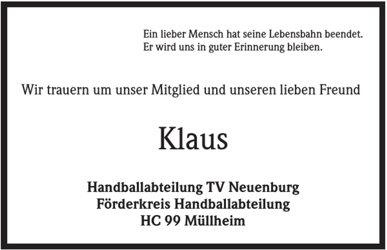 <p>Ein lieber Mensch hat seine Lebensbahn beendet.<br />Er wird uns in guter Erinnerung bleiben.</p><p>Wir trauern um unser Mitglied und unseren lieben Freund</p><p>Klaus<br />Handballabteilung TV Neuenburg<br />Förderkreis Handballabteilung<br />HC 99 Müllheim</p>