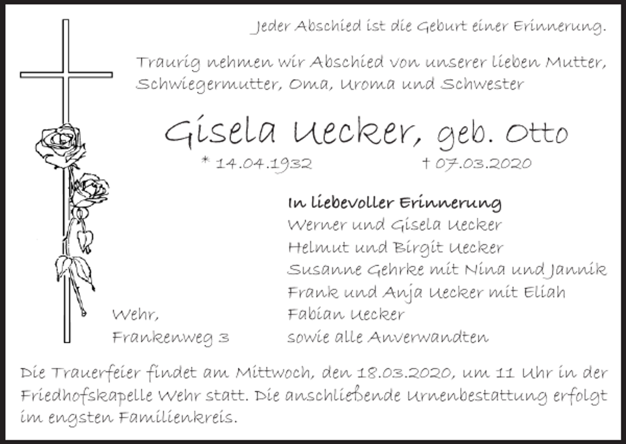 <p>Jeder Abschied ist die Geburt einer Erinnerung.</p><p>Traurig nehmen wir Abschied von unserer lieben Mutter,<br />Schwiegermutter, Oma, Uroma und Schwester</p><p>Gisela Uecker, geb. Otto<br />* 14.04.1932</p><p>Wehr,<br />Frankenweg 3</p><p>† 07.03.2020</p><p>In liebevoller Erinnerung<br />Werner und Gisela Uecker<br />Helmut und Birgit Uecker<br />Susanne Gehrke mit Nina und Jannik<br />Frank und Anja Uecker mit Eliah<br />Fabian Uecker<br />sowie alle Anverwandten</p><p>Die Trauerfeier findet am Mittwoch, den 18.03.2020, um 11 Uhr in der<br />Friedhofskapelle Wehr statt. Die anschließende Urnenbestattung erfolgt<br />im engsten Familienkreis.</p>