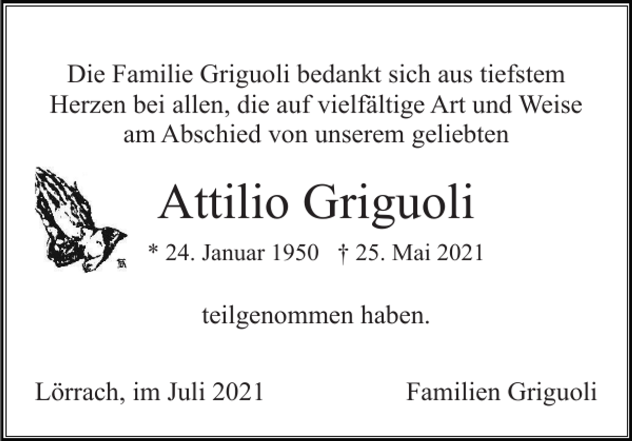 <p>Die Familie Griguoli bedankt sich aus tiefstem<br />Herzen bei allen, die auf vielfältige Art und Weise<br />am Abschied von unserem geliebten</p><p>Attilio Griguoli<br />* 24. Januar 1950 † 25. Mai 2021</p><p>teilgenommen haben.<br />Lörrach, im Juli 2021</p><p>Familien Griguoli</p>