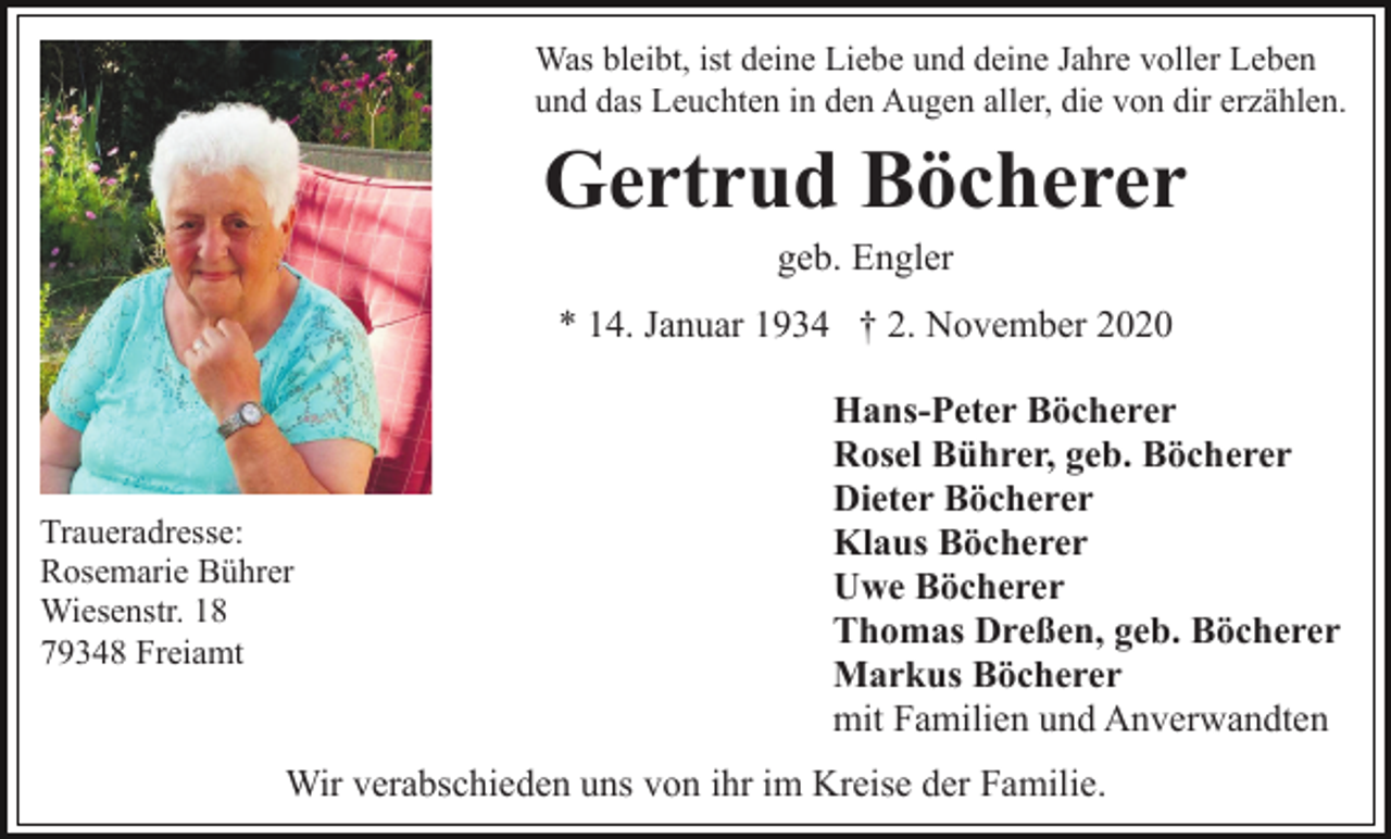 <p>Was bleibt, ist deine Liebe und deine Jahre voller Leben<br />und das Leuchten in den Augen aller, die von dir erzählen.</p><p>Gertrud Böcherer<br />geb. Engler<br />* 14. Januar 1934 † 2. November 2020</p><p>Traueradresse:<br />Rosemarie Bührer<br />Wiesenstr. 18<br />79348 Freiamt</p><p>Hans-Peter Böcherer<br />Rosel Bührer, geb. Böcherer<br />Dieter Böcherer<br />Klaus Böcherer<br />Uwe Böcherer<br />Thomas Dreßen, geb. Böcherer<br />Markus Böcherer<br />mit Familien und Anverwandten</p><p>Wir verabschieden uns von ihr im Kreise der Familie.</p>