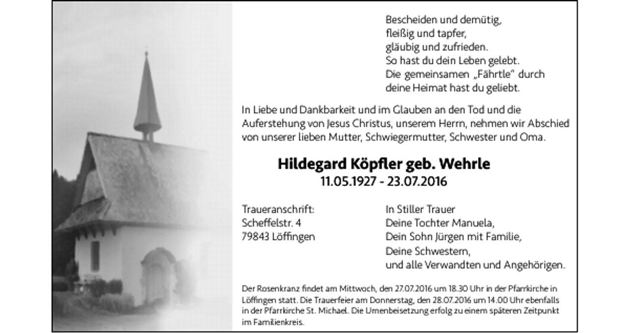 <p>Bescheiden und demütig,<br />fleißig und tapfer,<br />gläubig und zufrieden.<br />So hast du dein Leben gelebt.<br />Die gemeinsamen „Fährtle“ durch<br />deine Heimat hast du geliebt.<br />In Liebe und Dankbarkeit und im Glauben an den Tod und die<br />Auferstehung von Jesus Christus, unserem Herrn, nehmen wir Abschied<br />von unserer lieben Mutter, Schwiegermutter, Schwester und Oma.</p><p>Hildegard Köpfler geb. Wehrle<br />11.05.1927 - 23.07.2016<br />Traueranschrift:<br />Scheffelstr. 4<br />79843 Löffingen</p><p>In Stiller Trauer<br />Deine Tochter Manuela,<br />Dein Sohn Jürgen mit Familie,<br />Deine Schwestern,<br />und alle Verwandten und Angehörigen.</p><p>Der Rosenkranz findet am Mittwoch, den 27.07.2016 um 18.30 Uhr in der Pfarrkirche in<br />Löffingen statt. Die Trauerfeier am Donnerstag, den 28.07.2016 um 14.00 Uhr ebenfalls<br />in der Pfarrkirche St. Michael. Die Urnenbeisetzung erfolg zu einem späteren Zeitpunkt<br />im Familienkreis.</p>