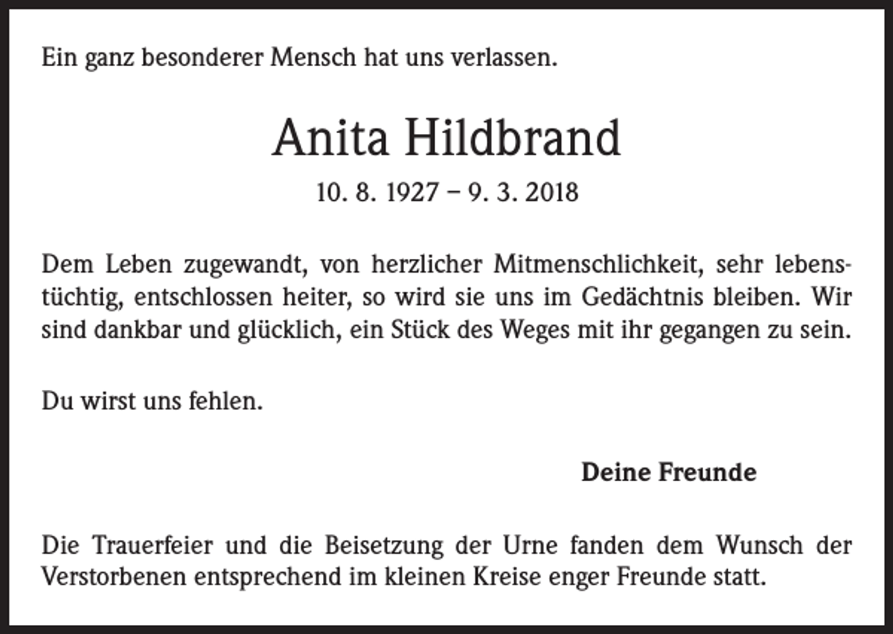 <p>Ein ganz besonderer Mensch hat uns verlassen.</p><p>Anita Hildbrand<br />10. 8. 1927 – 9. 3. 2018<br />Dem Leben zugewandt, von herzlicher Mitmenschlichkeit, sehr lebenstüchtig, entschlossen heiter, so wird sie uns im Gedächtnis bleiben. Wir<br />sind dankbar und glücklich, ein Stück des Weges mit ihr gegangen zu sein.<br />Du wirst uns fehlen.<br />Deine Freunde<br />Die Trauerfeier und die Beisetzung der Urne fanden dem Wunsch der<br />­Verstorbenen entsprechend im kleinen Kreise enger Freunde statt.</p>