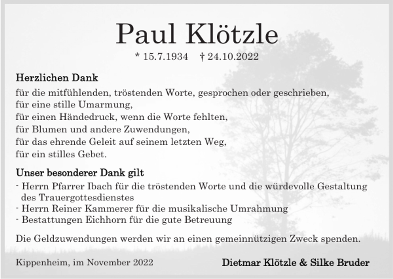 <p>Paul Klötzle<br />* 15.7.1934</p><p>† 24.10.2022</p><p>für die mitfühlenden, tröstenden Worte, gesprochen oder geschrieben,<br />für eine stille Umarmung,<br />für einen Händedruck, wenn die Worte fehlten,<br />für Blumen und andere Zuwendungen,<br />für das ehrende Geleit auf seinem letzten Weg,<br />für ein stilles Gebet.<br />- Herrn Pfarrer Ibach für die tröstenden Worte und die würdevolle Gestaltung<br />des Trauergottesdienstes<br />- Herrn Reiner Kammerer für die musikalische Umrahmung<br />- Bestattungen Eichhorn für die gute Betreuung<br />Die Geldzuwendungen werden wir an einen gemeinnützigen Zweck spenden.<br />Kippenheim, im November 2022</p>