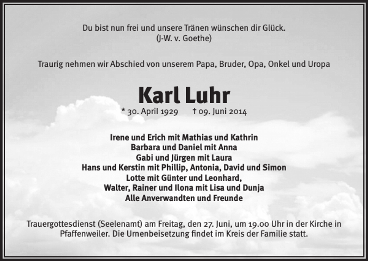 <p>Du bist nun frei und unsere Tränen wünschen dir Glück.<br />(J-W. v. Goethe)<br />Traurig nehmen wir Abschied von unserem Papa, Bruder, Opa, Onkel und Uropa</p><p>Karl Luhr</p><p>* 30. ApriI 1929</p><p>† 09. Juni 2014</p><p>Irene und Erich mit Mathias und Kathrin<br />Barbara und Daniel mit Anna<br />Gabi und Jürgen mit Laura<br />Hans und Kerstin mit Phillip, Antonia, David und Simon<br />Lotte mit Günter und Leonhard,<br />Walter, Rainer und Ilona mit Lisa und Dunja<br />Alle Anverwandten und Freunde<br />Trauergottesdienst (Seelenamt) am Freitag, den 27. Juni, um 19.00 Uhr in der Kirche in<br />Pfaffenweiler. Die Urnenbeisetzung findet im Kreis der Familie statt.</p>