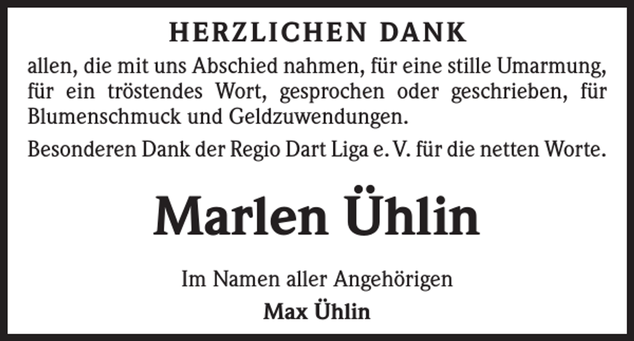 <p>HERZLICHEN DANK<br />allen, die mit uns Abschied nahmen, für eine stille Umarmung,<br />für ein tröstendes Wort, gesprochen oder geschrieben, für<br />Blumen­schmuck und Geldzuwendungen.<br />Besonderen Dank der Regio Dart Liga e. V. für die netten Worte.</p><p>Marlen Ühlin<br />Im Namen aller Angehörigen<br />Max Ühlin</p>