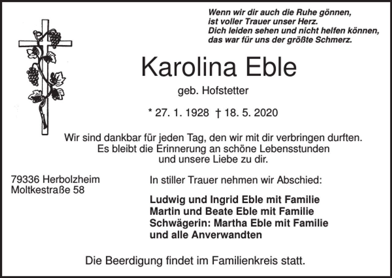<p>Wenn wir dir auch die Ruhe gönnen,<br />ist voller Trauer unser Herz.<br />Dich leiden sehen und nicht helfen können,<br />das war für uns der größte Schmerz.</p><p>Karolina Eble<br />geb. Hofstetter<br />* 27. 1. 1928 † 18. 5. 2020<br />Wir sind dankbar für jeden Tag, den wir mit dir verbringen durften.<br />Es bleibt die Erinnerung an schöne Lebensstunden<br />und unsere Liebe zu dir.<br />79336 Herbolzheim<br />Moltkestraße 58</p><p>In stiller Trauer nehmen wir Abschied:<br />Ludwig und Ingrid Eble mit Familie<br />Martin und Beate Eble mit Familie<br />Schwägerin: Martha Eble mit Familie<br />und alle Anverwandten</p><p>Die Beerdigung findet im Familienkreis statt.</p>