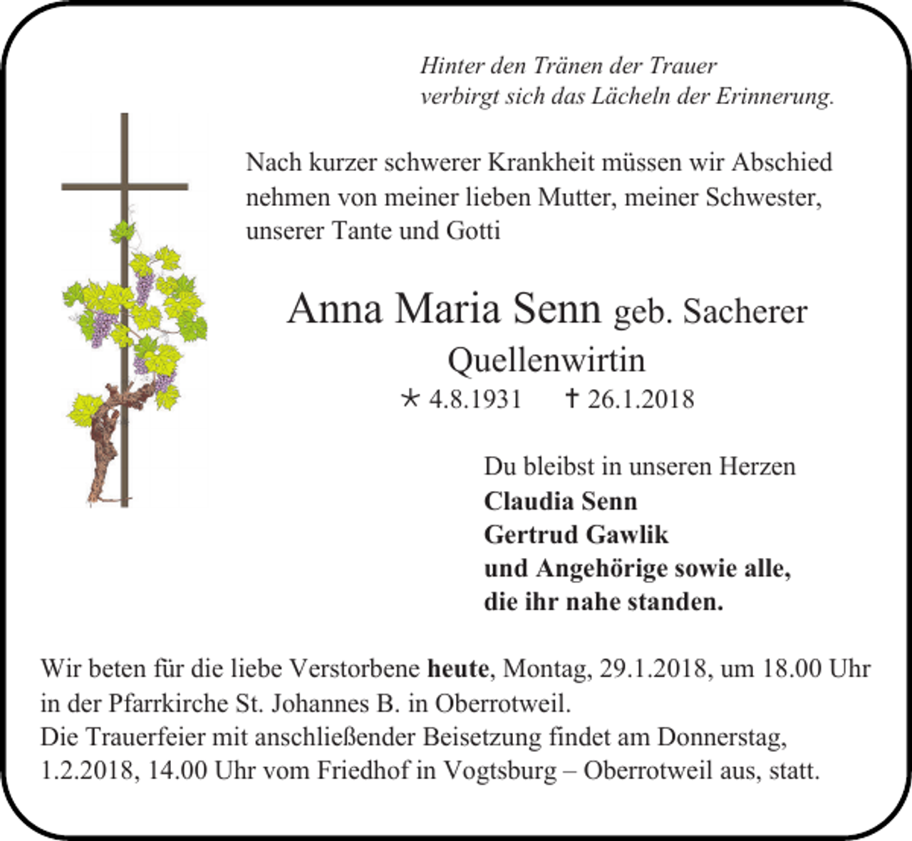 <p>Hinter den Tränen der Trauer<br />verbirgt sich das Lächeln der Erinnerung.</p><p>Nach kurzer schwerer Krankheit müssen wir Abschied<br />nehmen von meiner lieben Mutter, meiner Schwester,<br />unserer Tante und Gotti</p><p>Anna Maria Senn geb. Sacherer<br />Quellenwirtin</p><p> 4.8.1931</p><p> 26.1.2018</p><p>Du bleibst in unseren Herzen<br />Claudia Senn<br />Gertrud Gawlik<br />und Angehörige sowie alle,<br />die ihr nahe standen.<br />Wir beten für die liebe Verstorbene heute, Montag, 29.1.2018, um 18.00 Uhr<br />in der Pfarrkirche St. Johannes B. in Oberrotweil.<br />Die Trauerfeier mit anschließender Beisetzung findet am Donnerstag,<br />1.2.2018, 14.00 Uhr vom Friedhof in Vogtsburg – Oberrotweil aus, statt.</p>