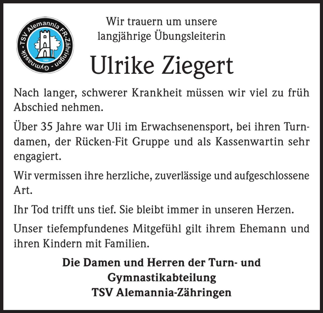 <p>Wir trauern um unsere<br />langjährige Übungsleiterin</p><p>Ulrike Ziegert<br />Nach langer, schwerer Krankheit müssen wir viel zu früh<br />Abschied nehmen.<br />Über 35 Jahre war Uli im Erwachsenensport, bei ihren Turndamen, der Rücken-Fit Gruppe und als Kassenwartin sehr<br />engagiert.<br />Wir vermissen ihre herzliche, zuverlässige und aufgeschlossene<br />Art.<br />Ihr Tod trifft uns tief. Sie bleibt immer in unseren Herzen.<br />Unser tiefempfundenes Mitgefühl gilt ihrem Ehemann und<br />ihren Kindern mit Familien.<br />Die Damen und Herren der Turn- und<br />Gymnastikabteilung<br />TSV Alemannia-Zähringen</p>