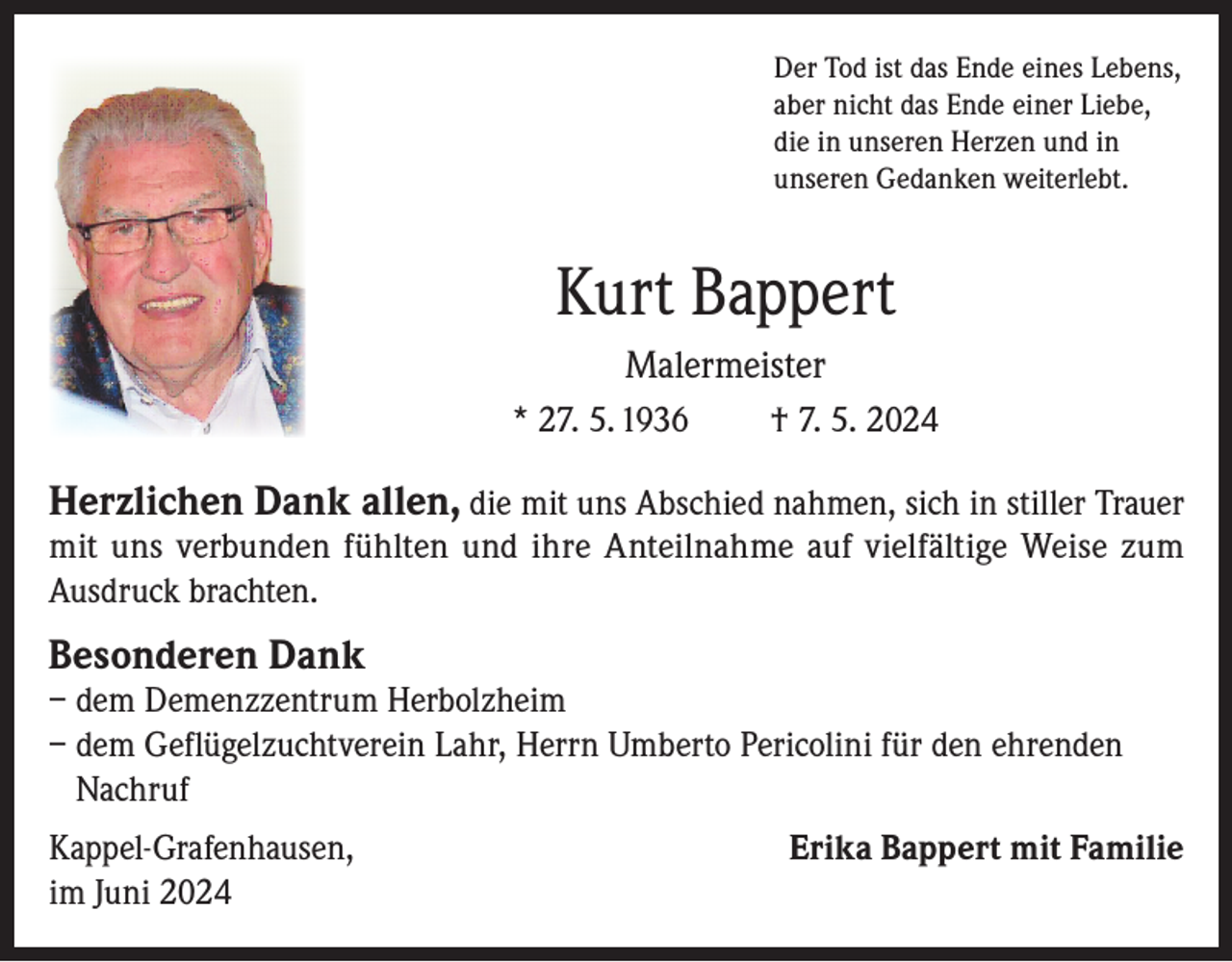<p>Der Tod ist das Ende eines Lebens,<br />aber nicht das Ende einer Liebe,<br />die in unseren Herzen und in<br />unseren Gedanken weiterlebt.</p><p>Kurt Bappert<br />Malermeister<br />* 27. 5. 1936</p><p>† 7. 5. 2024</p><p>Herzlichen Dank allen, die mit uns Abschied nahmen, sich in stiller Trauer<br />mit uns verbunden fühlten und ihre Anteilnahme auf vielfältige Weise zum<br />Ausdruck brachten.</p><p>Besonderen Dank</p><p>– dem Demenzzentrum Herbolzheim<br />– dem Geflügelzuchtverein Lahr, Herrn Umberto Pericolini für den ehrenden<br />Nachruf<br />Kappel-Grafenhausen,<br />im Juni 2024</p><p>Erika Bappert mit Familie</p>