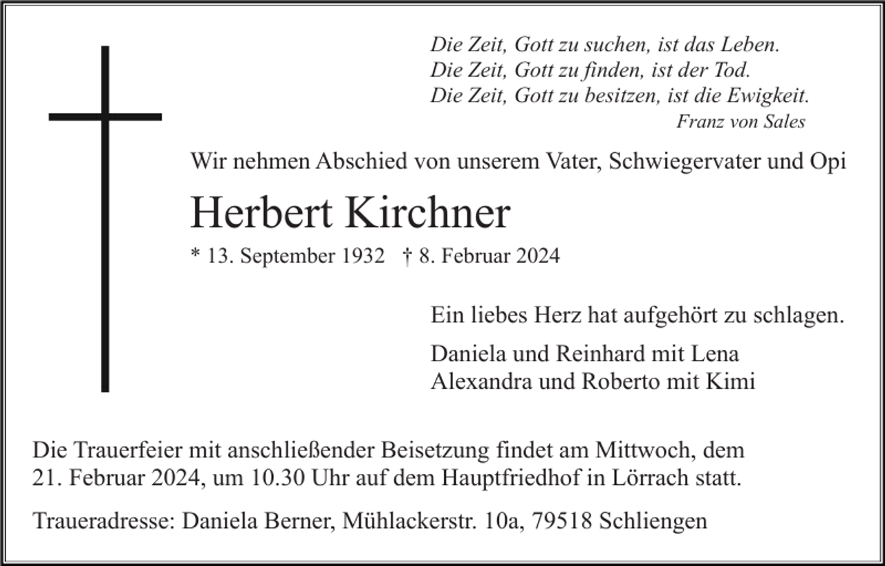 <p>Die Zeit, Gott zu suchen, ist das Leben.<br />Die Zeit, Gott zu finden, ist der Tod.<br />Die Zeit, Gott zu besitzen, ist die Ewigkeit.<br />Franz von Sales</p><p>Wir nehmen Abschied von unserem Vater, Schwiegervater und Opi</p><p>Herbert Kirchner<br />* 13. September 1932 † 8. Februar 2024</p><p>Ein liebes Herz hat aufgehört zu schlagen.<br />Daniela und Reinhard mit Lena<br />Alexandra und Roberto mit Kimi<br />Die Trauerfeier mit anschließender Beisetzung findet am Mittwoch, dem<br />21. Februar 2024, um 10.30 Uhr auf dem Hauptfriedhof in Lörrach statt.<br />Traueradresse: Daniela Berner, Mühlackerstr. 10a, 79518 Schliengen</p>