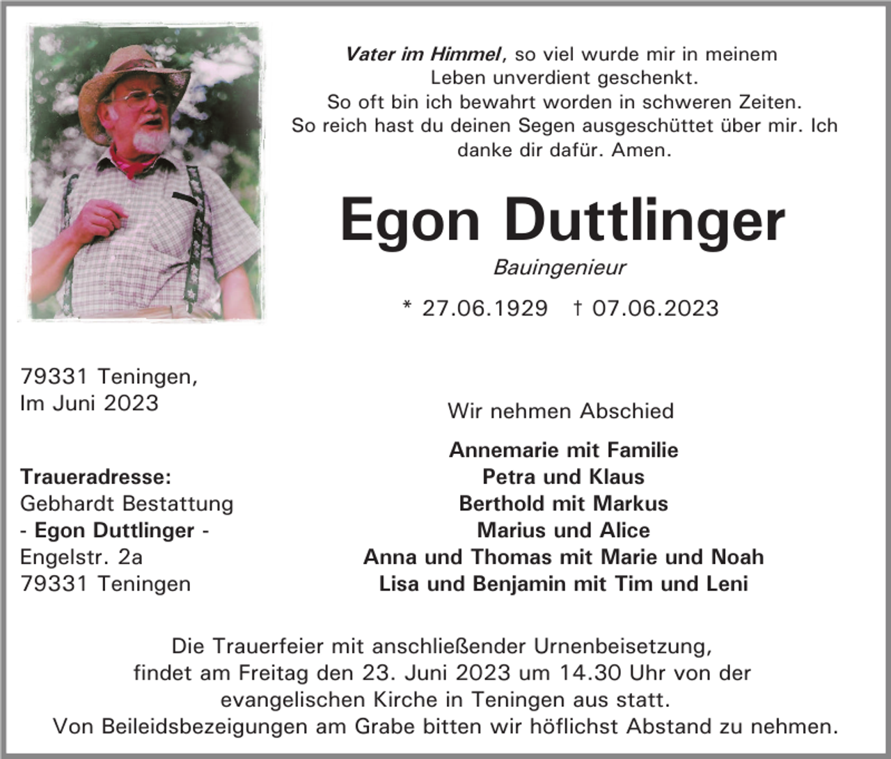 <p>Vater im Himmel, so viel wurde mir in meinem<br />Leben unverdient geschenkt.<br />So oft bin ich bewahrt worden in schweren Zeiten.<br />So reich hast du deinen Segen ausgeschüttet über mir. Ich<br />danke dir dafür. Amen.</p><p>Egon Duttlinger<br />Bauingenieur</p><p>* 27.06.1929 † 07.06.2023<br />79331 Teningen,<br />Im Juni 2023<br />Traueradresse:<br />Gebhardt Bestattung<br />- Egon Duttlinger Engelstr. 2a<br />79331 Teningen</p><p>Wir nehmen Abschied<br />Annemarie mit Familie<br />Petra und Klaus<br />Berthold mit Markus<br />Marius und Alice<br />Anna und Thomas mit Marie und Noah<br />Lisa und Benjamin mit Tim und Leni</p><p>Die Trauerfeier mit anschließender Urnenbeisetzung,<br />findet am Freitag den 23. Juni 2023 um 14.30 Uhr von der<br />evangelischen Kirche in Teningen aus statt.<br />Von Beileidsbezeigungen am Grabe bitten wir höflichst Abstand zu nehmen.</p>
