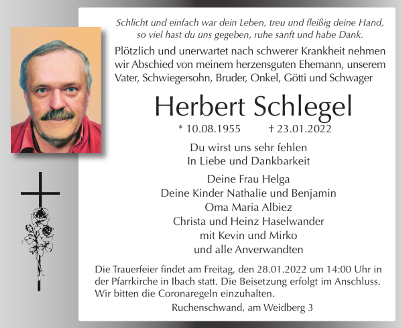 <p>Schlicht und einfach war dein Leben, treu und fleißig deine Hand,<br />Alles hat seine Zeit<br />so viel hast du uns gegeben, ruhe sanft und habe Dank.</p><p>Plötzlich<br />und unerwartet<br />nach von<br />schwerer<br />Krankheit<br />nehmen<br />Wir nehmen<br />Abschied<br />meinem<br />Mann,<br />wir Abschied von meinem herzensguten Ehemann, unserem<br />unserem Vater, Schwiegervater und Opa<br />Vater, Schwiegersohn, Bruder, Onkel, Götti und Schwager</p><p>Herbert Schlegel<br />Gotfried<br />Mutter<br />* 10.08.1955<br />† 23.01.2022<br />* 21.04.1927<br />† 31.07.2021<br />Du wirst uns sehr fehlen<br />In Liebe und Dankbarkeit</p><p>Anneliese, Bertram, Jutta, Debora, Noomi<br />Deine Frau Helga<br />Deine<br />Kinder<br />Nathalie<br />und Benjamin<br />Das Requiem findet am<br />Samstag,<br />den 07.08.2021<br />um 10:30 Uhr inOma<br />der Pfarrkirche<br />St. Georg &amp; Cyrill<br />Maria Albiez<br />in Ibach statt.<br />Dieund<br />Beisetzung<br />erfolgt im Anschluss.<br />Christa<br />Heinz Haselwander<br />Gustav freut sichmit<br />über<br />jedes<br />Kerzchen,<br />Kevin und Mirko das in einer<br />Kirche für ihn angezündet wird.<br />und alle Anverwandten<br />Schmiedebachstraße 17, 79875 Dachsberg</p><p>Die Trauerfeier findet am Freitag, den 28.01.2022 um 14:00 Uhr in<br />der Pfarrkirche in Ibach statt. Die Beisetzung erfolgt im Anschluss.<br />Wir bitten die Coronaregeln einzuhalten.<br />Ruchenschwand, am Weidberg 3</p>