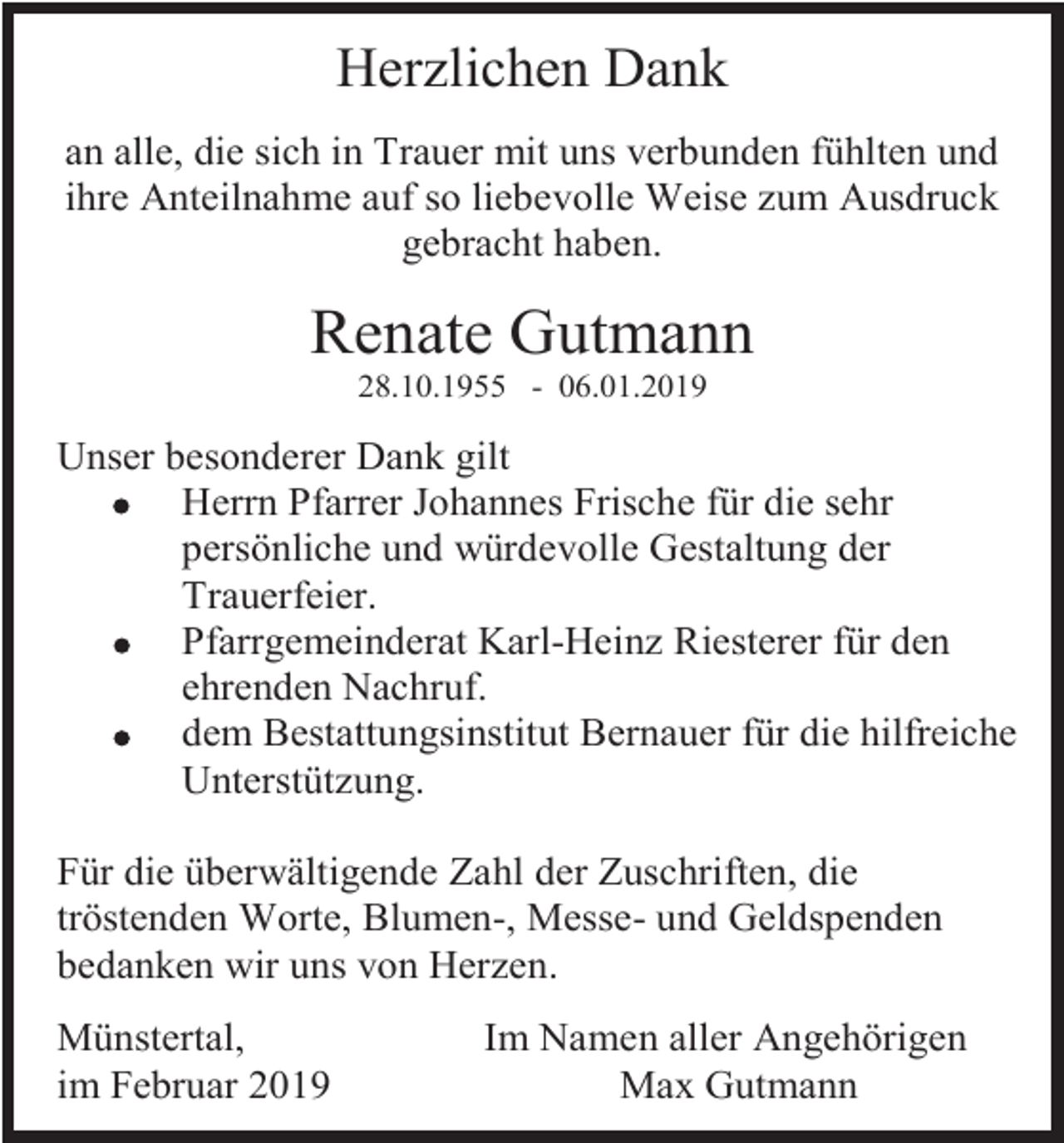 <p>Herzlichen Dank<br />an alle, die sich in Trauer mit uns verbunden fühlten und<br />ihre Anteilnahme auf so liebevolle Weise zum Ausdruck<br />gebracht haben.</p><p>Renate Gutmann<br />28.10.1955 - 06.01.2019</p><p>Unser besonderer Dank gilt<br />Herrn Pfarrer Johannes Frische für die sehr<br />persönliche und würdevolle Gestaltung der<br />Trauerfeier.<br />Pfarrgemeinderat Karl-Heinz Riesterer für den<br />ehrenden Nachruf.<br />dem Bestattungsinstitut Bernauer für die hilfreiche<br />Unterstützung.<br />Für die überwältigende Zahl der Zuschriften, die<br />tröstenden Worte, Blumen-, Messe- und Geldspenden<br />bedanken wir uns von Herzen.<br />Münstertal,<br />im Februar 2019</p><p>Im Namen aller Angehörigen<br />Max Gutmann</p>