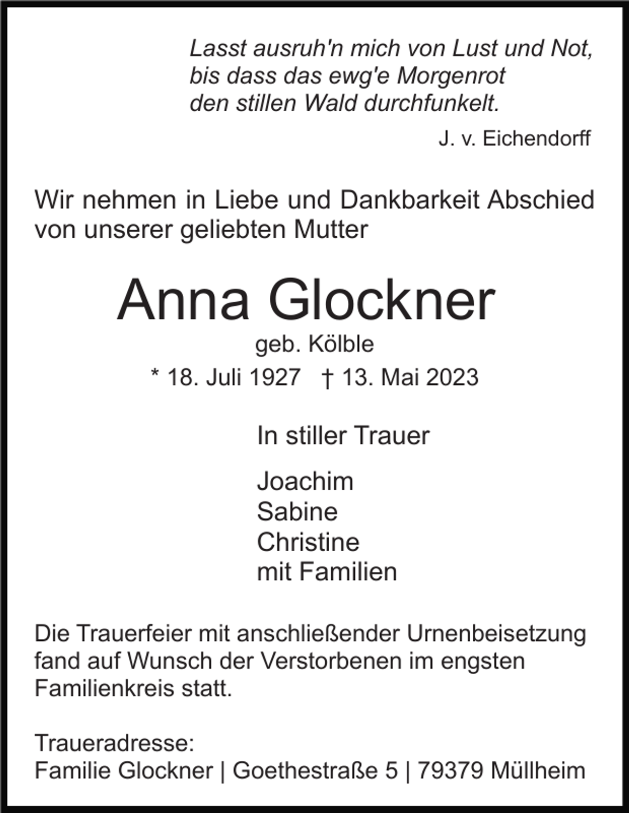 <p>Lasst ausruh'n mich von Lust und Not,<br />bis dass das ewg'e Morgenrot<br />den stillen Wald durchfunkelt.<br />J. v. Eichendorff</p><p>Wir nehmen in Liebe und Dankbarkeit Abschied<br />von unserer geliebten Mutter</p><p>Anna Glockner<br />geb. Kölble<br />* 18. Juli 1927 † 13. Mai 2023</p><p>In stiller Trauer<br />Joachim<br />Sabine<br />Christine<br />mit Familien<br />Die Trauerfeier mit anschließender Urnenbeisetzung<br />fand auf Wunsch der Verstorbenen im engsten<br />Familienkreis statt.<br />Traueradresse:<br />Familie Glockner | Goethestraße 5 | 79379 Müllheim</p>